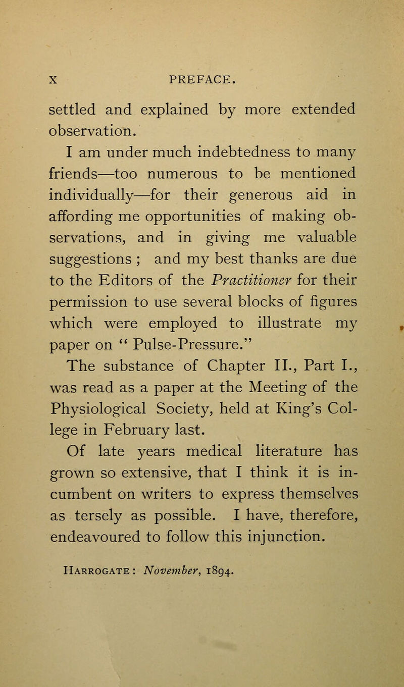 settled and explained by more extended observation. I am under much indebtedness to many friends—too numerous to be mentioned individually—for their generous aid in affording me opportunities of making ob- servations, and in giving me valuable suggestions ; and my best thanks are due to the Editors of the Practitioner for their permission to use several blocks of figures which were employed to illustrate my paper on  Pulse-Pressure. The substance of Chapter II., Part I., was read as a paper at the Meeting of the Physiological Society, held at King's Col- lege in February last. Of late years medical literature has grown so extensive, that I think it is in- cumbent on writers to express themselves as tersely as possible. I have, therefore, endeavoured to follow this injunction. Harrogate : November, 1894.