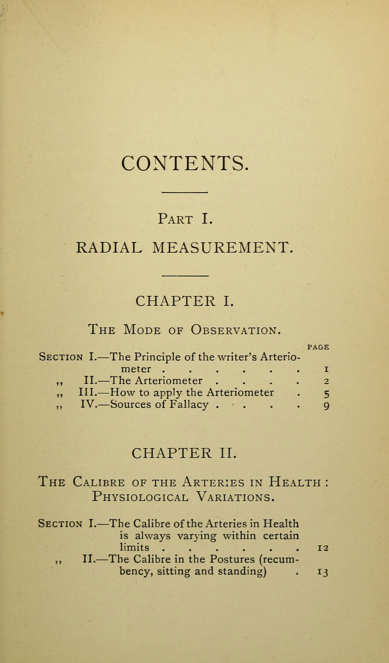 Part I. RADIAL MEASUREMENT. CHAPTER I. The Mode of Observation. PAGE Section I.—The Principle of the writer's Arterio- meter ...... i ,, II.—The Arteriometer .... 2 ,, III.—How to apply the Arteriometer . 5 ,, IV.—Sources of Fallacy . • . . . 9 CHAPTER H. The Calibre of the Arteries in Health : Physiological Variations. Section I.—The Calibre of the Arteries in Health is always varying within certain limits ...... 12 ,, II.—The Calibre in the Postures (recum- bency, sitting and standing) . 13