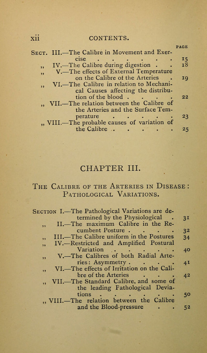 PAGE Sect. III.—The Calibre in Movement and Exer- cise 15 ,, IV.—The Calibre during digestion . . 18 ,, V.—The effects of External Temperature on the Calibre ot the Arteries . 19 ,, VI.—The Calibre in relation to Mechani- cal Causes affecting the distribu- tion of the blood .... 22 „ VII.—The relation between the Calibre of the Arteries and the Surface Tem- perature ..... 23 „ VIII.—The probable causes of variation of the Calibre 25 CHAPTER III. The Calibre of the Arteries in Disease : Pathological Variations. Section I.—The Pathological Variations are de- termined by the Physiological . 31 ,, II.—The maximum Calibre in the Re- cumbent Posture .... 32 ,, III.—The Calibre uniform in the Postures 34 ,, IV.—Restricted and Amplified Postural Variation . . . . . . 40 „ v.—The Calibres of both Radial Arte- ries : Asymmetry .... 41 „ VI.—The effects of Irritation on the Cali- bre of the Arteries ... 42 ,, VII.—The Standard Calibre, and some of the leading Pathological Devia- tions 50 ,, VIII.—The relation between the Calibre and the Blood-pressure . . 52