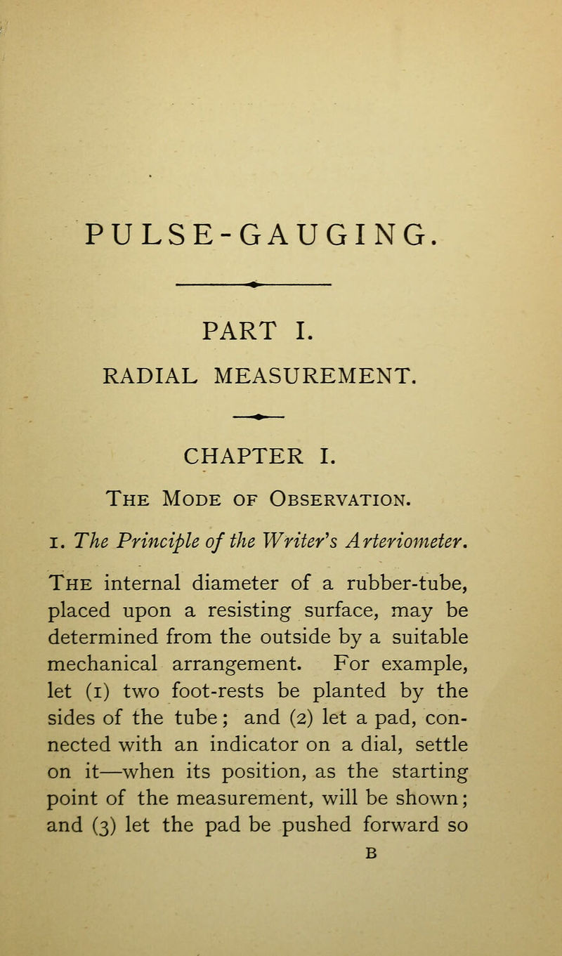 PART I. RADIAL MEASUREMENT. CHAPTER I. The Mode of Observation. I. The Principle of the Writer's Arterionieter, The internal diameter of a rubber-tube, placed upon a resisting surface, may be determined from the outside by a suitable mechanical arrangement. For example, let (i) two foot-rests be planted by the sides of the tube; and (2) let a pad, con- nected with an indicator on a dial, settle on it—when its position, as the starting point of the measurement, will be shown; and (3) let the pad be pushed forward so B