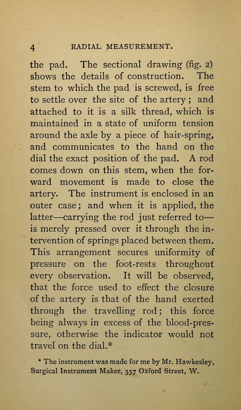 the pad. The sectional drawing (fig. 2) shows the details of construction. The stem to which the pad is screwed, is free to settle over the site of the artery; and attached to it is a silk thread, which is maintained in a state of uniform tension around the axle by a piece of hair-spring, and communicates to the hand on the dial the exact position of the pad. A rod comes down on this stem, when the for- ward movement is made to close the artery. The instrument is enclosed in an outer case; and when it is applied, the latter—carrying the rod just referred to— is merely pressed over it through the in- tervention of springs placed between them. This arrangement secures uniformity of pressure on the foot-rests throughout every observation. It will be observed, that the force used to effect the closure of the artery is that of the hand exerted through the travelling rod; this force being always in excess of the blood-pres- sure, otherwise the indicator would not travel on the dial.* * The instrument was made for me by Mr. Hawkesley, Surgical Instrument Maker, 357 Oxford Street, W.