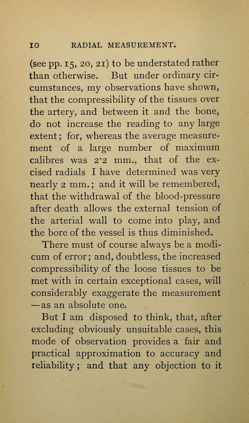 (see pp. 15, 20, 21) to be understated rather than otherwise. But under ordinary cir- cumstances, my observations have shown, that the compressibihty of the tissues over the artery, and between it and the bone, do not increase the reading to any large extent; for, whereas the average measure- ment of a large number of maximum calibres was 2*2 mm., that of the ex- cised radials I have determined was very nearly 2 mm.; and it will be remembered, that the withdrawal of the blood-pressure after death allows the external tension of the arterial wall to come into play, and the bore of the vessel is thus diminished. There must of course always be a modi- cum of error; and, doubtless, the increased compressibility of the loose tissues to be met with in certain exceptional cases, will considerably exaggerate the measurement — as an absolute one. But I am disposed to think, that, after excluding obviously unsuitable cases, this mode of observation provides a fair and practical approximation to accuracy and reliability; and that any objection to it