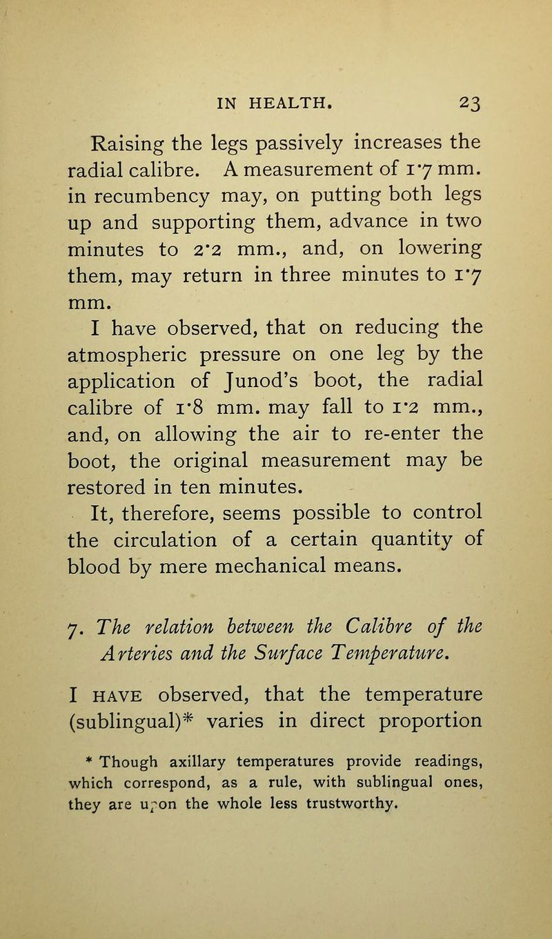 Raising the legs passively increases the radial calibre. A measurement of 17 mm. in recumbency may, on putting both legs up and supporting them, advance in two minutes to 2'2 mm., and, on lowering them, may return in three minutes to 17 mm. I have observed, that on reducing the atmospheric pressure on one leg by the application of Junod's boot, the radial calibre of i*8 mm. may fall to i*2 mm., and, on allowing the air to re-enter the boot, the original measurement may be restored in ten minutes. It, therefore, seems possible to control the circulation of a certain quantity of blood by mere mechanical means. 7. The relation between the Calibre of the Arteries and the Surface Temperature. I HAVE observed, that the temperature (sublingual)* varies in direct proportion * Though axillary temperatures provide readings, which correspond, as a rule, with sublingual ones, they are u^^on the whole less trustworthy.