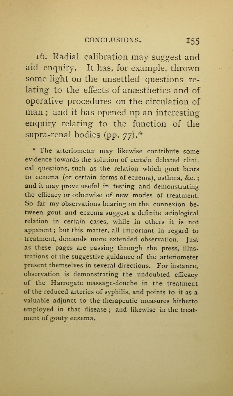 16. Radial calibration may suggest and aid enquiry. It has, for example, thrown some light on the unsettled questions re- lating to the effects of anesthetics and of operative procedures on the circulation of man ; and it has opened up an interesting enquiry relating to the function of the supra-renal bodies (pp. j])^- * * The arteriometer may likewise contribute some evidence towards the solution of certain debated clini- cal questions, such as the relation which gout bears to eczema (or certain forms of eczema), asthma, &c. ; and it may prove useful in testing and demonstrating the efficacy or otherwise of new modes of treatment. So far my observations bearing on the connexion be- tween gout and eczema suggest a definite aetiological relation in certain cases, while in others it is not apparent; but this matter, all important in regard to treatment, demands more extended observation. Just as these pages are passing through the press, illus- trations of the suggestive guidance of the arteriometer present themselves in several directions. For instance, observation is demonstrating the undoubted efficacy of the Harrogate massage-douche in the treatment of the reduced arteries of syphilis, and points to it as a valuable adjunct to the therapeutic measures hitherto employed in that disease ; and likewise in the treat- ment of gouty eczema.