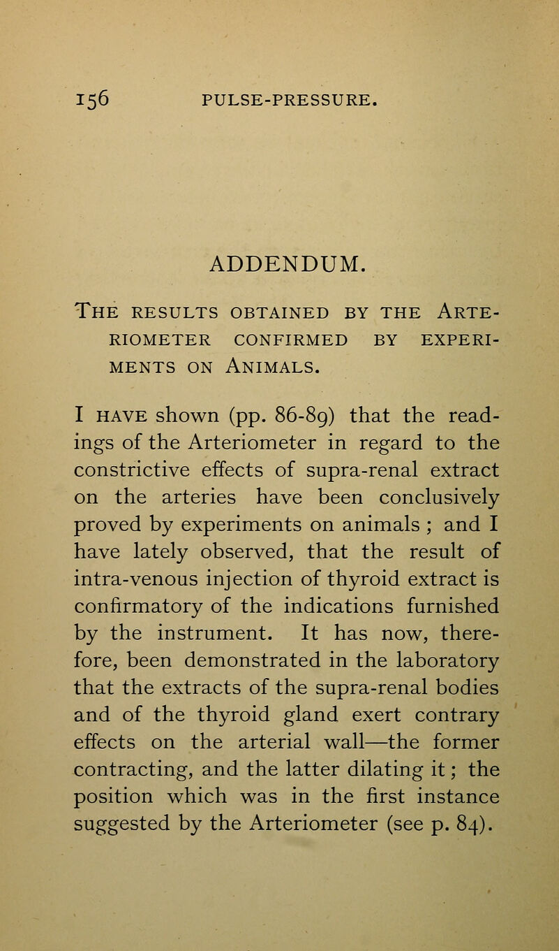 ADDENDUM. The results obtained by the Arte- riometer confirmed by experi- MENTS ON Animals. I HAVE shown (pp. 86-89) that the read- ings of the Arteriometer in regard to the constrictive effects of supra-renal extract on the arteries have been conclusively proved by experiments on animals ; and I have lately observed, that the result of intra-venous injection of thyroid extract is confirmatory of the indications furnished by the instrument. It has now, there- fore, been demonstrated in the laboratory that the extracts of the supra-renal bodies and of the thyroid gland exert contrary effects on the arterial wall—the former contracting, and the latter dilating it; the position which was in the first instance suggested by the Arteriometer (see p. 84).