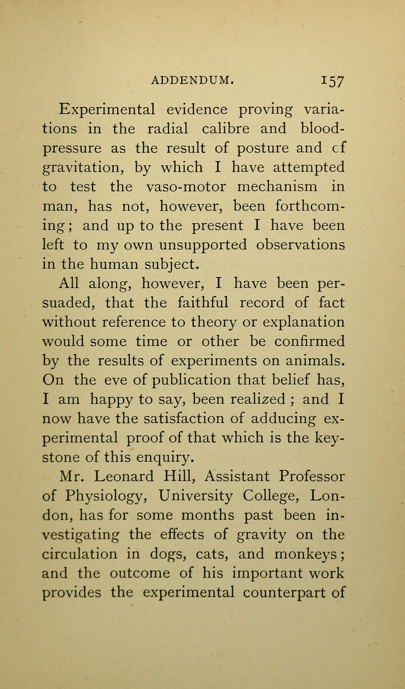 Experimental evidence proving varia- tions in the radial calibre and blood- pressure as the result of posture and cf gravitation, by which I have attempted to test the vaso-motor mechanism in man, has not, however, been forthcom- ing ; and up to the present I have been left to my own unsupported observations in the human subject. All along, however, I have been per- suaded, that the faithful record of fact without reference to theory or explanation would some time or other be confirmed by the results of experiments on animals. On the eve of publication that belief has, I am happy to say, been realized ; and I now have the satisfaction of adducing ex- perimental proof of that which is the key- stone of this enquiry. Mr. Leonard Hill, Assistant Professor of Physiology, University College, Lon- don, has for some months past been in- vestigating the effects of gravity on the circulation in dogs, cats, and monkeys; and the outcome of his important work provides the experimental counterpart of