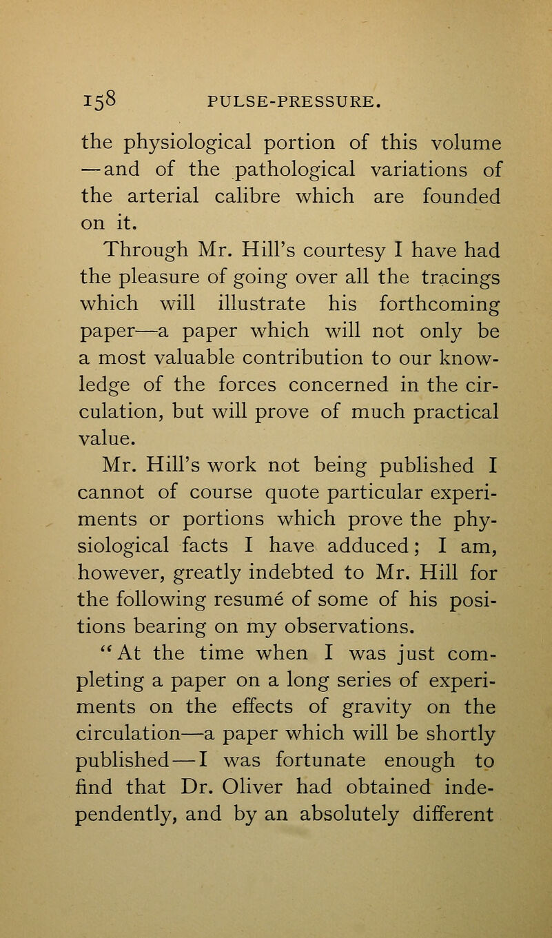 the physiological portion of this volume — and of the pathological variations of the arterial calibre which are founded on it. Through Mr. Hill's courtesy I have had the pleasure of going over all the tracings which will illustrate his forthcoming paper—a paper which will not only be a most valuable contribution to our know- ledge of the forces concerned in the cir- culation, but will prove of much practical value. Mr. Hill's work not being published I cannot of course quote particular experi- ments or portions which prove the phy- siological facts I have adduced; I am, however, greatly indebted to Mr. Hill for the following resume of some of his posi- tions bearing on my observations. At the time when I was just com- pleting a paper on a long series of experi- ments on the effects of gravity on the circulation—a paper which will be shortly published — I was fortunate enough to find that Dr. Oliver had obtained inde- pendently, and by an absolutely different