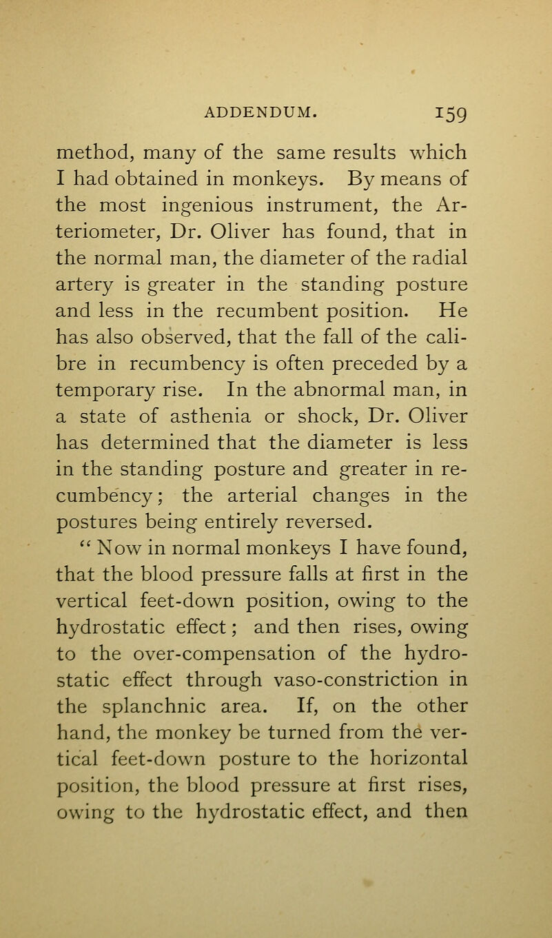 method, many of the same results which I had obtained in monkeys. By means of the most ingenious instrument, the Ar- teriometer, Dr. Ohver has found, that in the normal man, the diameter of the radial artery is greater in the standing posture and less in the recumbent position. He has also observed, that the fall of the cali- bre in recumbency is often preceded by a temporary rise. In the abnormal man, in a state of asthenia or shock, Dr. Oliver has determined that the diameter is less in the standing posture and greater in re- cumbency ; the arterial changes in the postures being entirely reversed.  Now in normal monkeys I have found, that the blood pressure falls at first in the vertical feet-down position, owing to the hydrostatic effect; and then rises, owing to the over-compensation of the hydro- static effect through vaso-constriction in the splanchnic area. If, on the other hand, the monkey be turned from the ver- tical feet-down posture to the horizontal position, the blood pressure at first rises, owing to the hydrostatic effect, and then