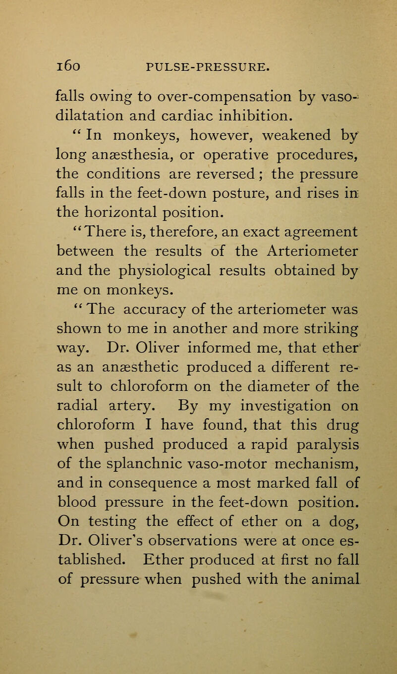 falls owing to over-compensation by vaso-^ dilatation and cardiac inhibition.  In monkeys, however, weakened by long anaesthesia, or operative procedures, the conditions are reversed; the pressure falls in the feet-down posture, and rises in the horizontal position. There is, therefore, an exact agreement between the results of the Arteriometer and the physiological results obtained by me on monkeys.  The accuracy of the arteriometer was shown to me in another and more striking way. Dr. Oliver informed me, that ether as an anaesthetic produced a different re- sult to chloroform on the diameter of the radial artery. By my investigation on chloroform I have found, that this drug when pushed produced a rapid paralysis of the splanchnic vaso-motor mechanism, and in consequence a most marked fall of blood pressure in the feet-down position. On testing the effect of ether on a dog. Dr. Oliver's observations were at once es- tablished. Ether produced at first no fall of pressure when pushed with the animal
