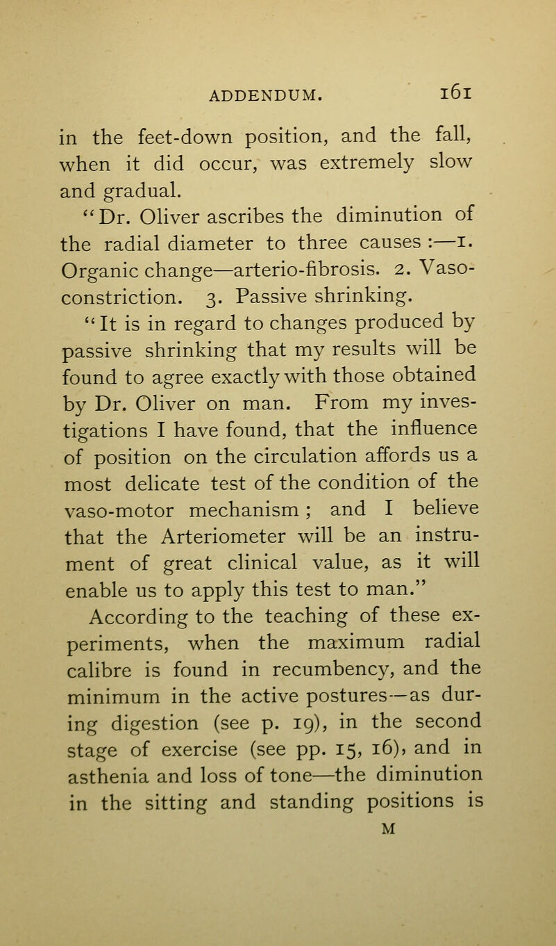 in the feet-down position, and the fall, when it did occur, was extremely slow and gradual. ''Dr. Oliver ascribes the diminution of the radial diameter to three causes :—i. Organic change—arterio-fibrosis. 2. Vaso- constriction. 3. Passive shrinking. It is in regard to changes produced by passive shrinking that my results will be found to agree exactly with those obtained by Dr. Oliver on man. From my inves- tigations I have found, that the influence of position on the circulation affords us a most delicate test of the condition of the vaso-motor mechanism; and I believe that the Arteriometer will be an instru- ment of great clinical value, as it will enable us to apply this test to man. According to the teaching of these ex- periments, when the maximum radial calibre is found in recumbency, and the minimum in the active postures—as dur- ing digestion (see p. 19), in the second stage of exercise (see pp. 15, 16)» and in asthenia and loss of tone—the diminution in the sitting and standing positions is M
