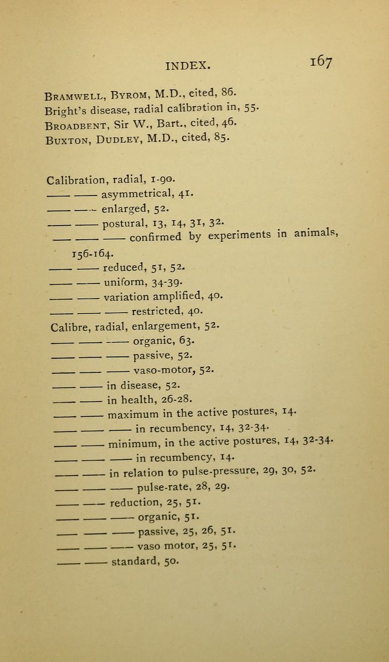 Bramwell, Byrom, M.D., cited, 86. Bright's disease, radial calibration in, 55. Broadbent, Sir W., Bart., cited, 46. Buxton, Dudley, M.D., cited, 85. Calibration, radial, i-QO. asymmetrical, 41. enlarged, 52. postural, 13, I4» 3I'32- confirmed by experiments in animals, 156-164. reduced, 51, 52. uniform, 34-39- variation amplified, 40. restricted, 40. Calibre, radial, enlargement, 52. organic, 63. passive, 52. vaso-motor, 52. in disease, 52. in health, 26-28. maximum in the active postures, 14. in recumbency, 14, 32-34- minimum, in the active postures, 14, 32-34- in recumbency, 14. in relation to pulse-pressure, 29, 30, 52. pulse-rate, 28, 29. reduction, 25, 51. organic, 51. passive, 25, 26, 51. vaso motor, 25, 51. standard, 50.