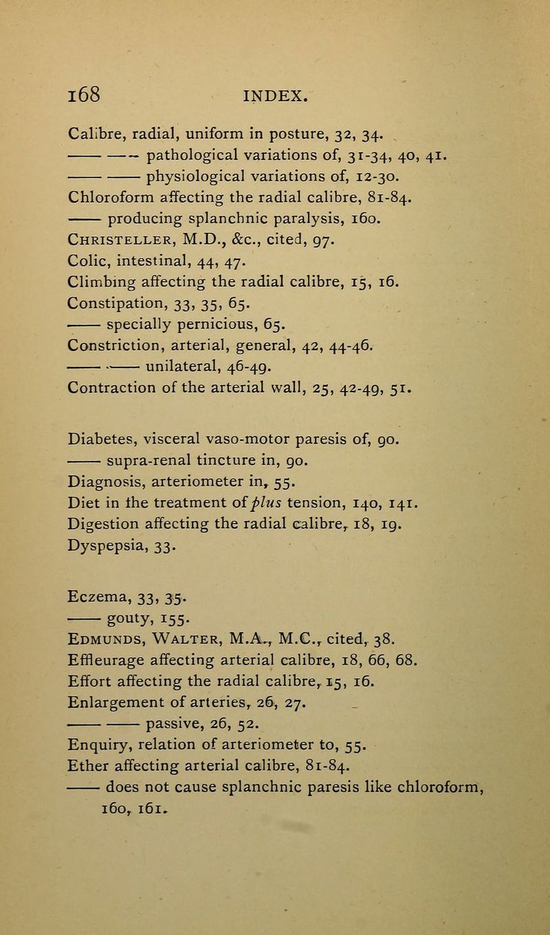 Calibre, radial, uniform in posture, 32, 34. pathological variations of, 31-34, 40, 41. physiological variations of, 12-30. Chloroform affecting the radial calibre, 81-84. producing splanchnic paralysis, 160. Christeller, M.D., &c., cited, 97. Colic, intestinal, 44, 47. Climbing affecting the radial calibre, 15, 16. Constipation, 33, 35, 65. specially pernicious, 65. Constriction, arterial, general, 42, 44-46. unilateral, 46-49. Contraction of the arterial wall, 25, 42-49, 51. Diabetes, visceral vaso-motor paresis of, go. supra-renal tincture in, go. Diagnosis, arteriometer in, 55. Diet in the treatment oiplus tension, 140, 141. Digestion affecting the radial calibre, 18, 19. Dyspepsia, 33. Eczema, 33, 35. gouty, 155. Edmunds, Walter, M.A., M.C.,. cited, 38. Effleurage affecting arterial calibre, 18, 66, 68. Effort affecting the radial calibre, 15, 16. Enlargement of arteries, 26, 27. passive, 26, 52. Enquiry, relation of arteriometer to, 55. Ether affecting arterial calibre, 81-84. does not cause splanchnic paresis like chloroform, 160, 161,