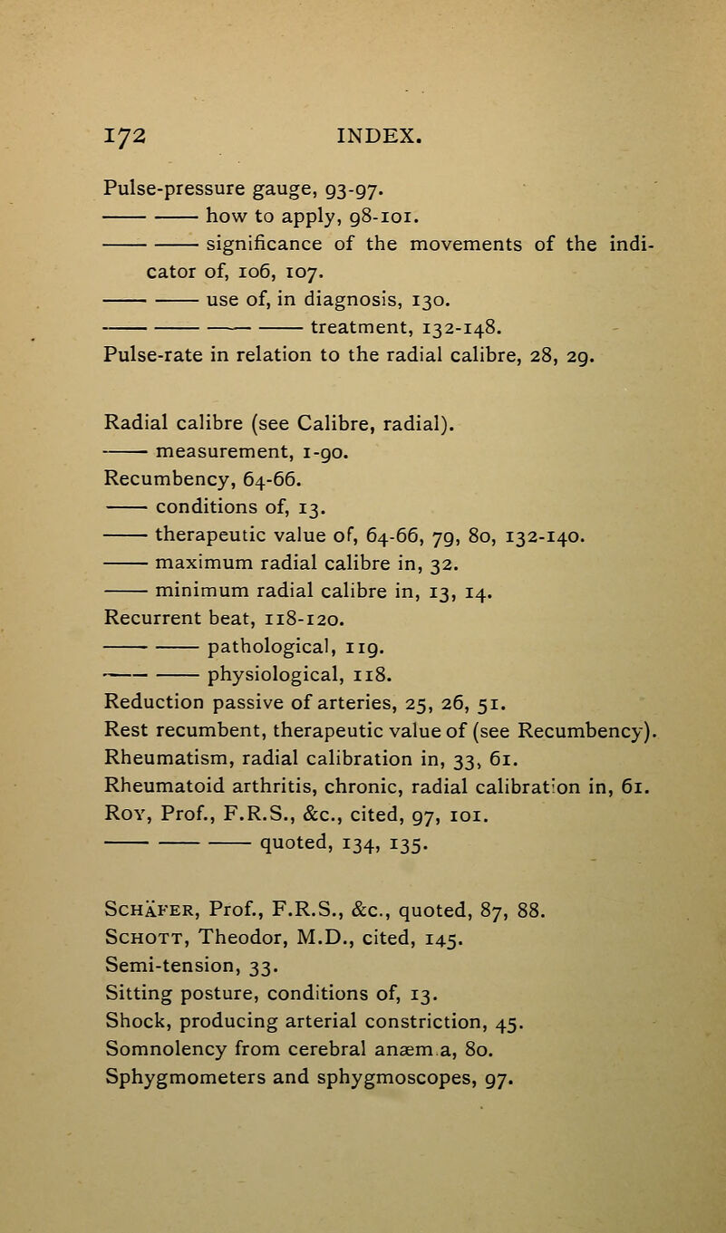Pulse-pressure gauge, 93-97. how to apply, g8-ioi. significance of the movements of the indi- cator of, 106, 107. use of, in diagnosis, 130. treatment, 132-148. Pulse-rate in relation to the radial calibre, 28, 29. Radial calibre (see Calibre, radial). measurement, i-go. Recumbency, 64-66. conditions of, 13. therapeutic value of, 64-66, 79, 80, 132-140. maximum radial calibre in, 32. minimum radial calibre in, 13, 14. Recurrent beat, 118-120. pathological, 119. physiological, 118. Reduction passive of arteries, 25, 26, 51. Rest recumbent, therapeutic value of (see Recumbency). Rheumatism, radial calibration in, 33, 61. Rheumatoid arthritis, chronic, radial calibrat'on in, 61. Roy, Prof., F.R.S., &c., cited, 97, loi. quoted, 134, 135. ScHAFER, Prof., F.R.S., &c., quoted, 87, 88. ScHOTT, Theodor, M.D., cited, 145. Semi-tension, 33. Sitting posture, conditions of, 13. Shock, producing arterial constriction, 45. Somnolency from cerebral anaema, 80. Sphygmometers and sphygmoscopes, 97.
