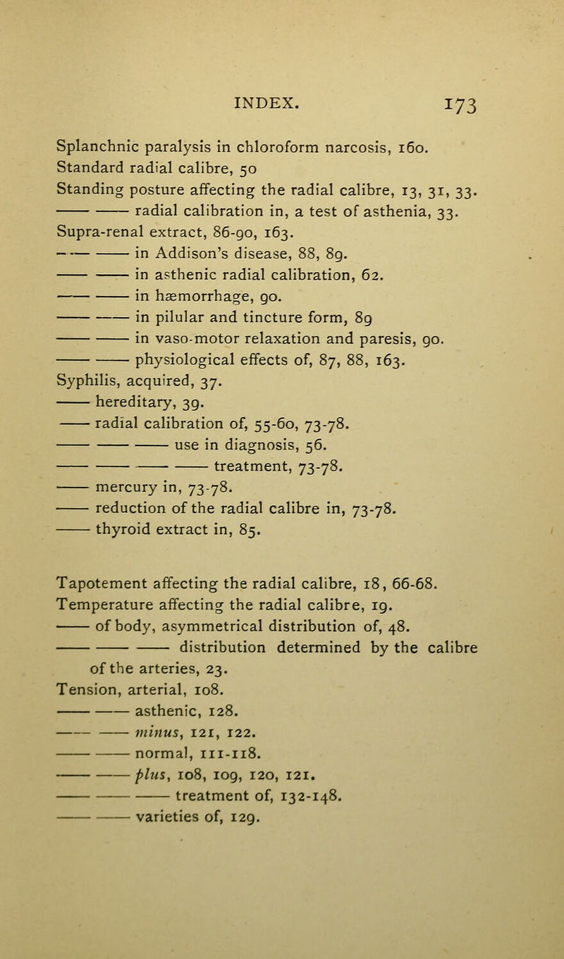 Splanchnic paralysis in chloroform narcosis, 160. Standard radial calibre, 50 Standing posture affecting the radial calibre, 13, 31, 33. radial calibration in, a test of asthenia, 33. Supra-renal extract, 86-go, 163. in Addison's disease, 88, 8g. in asthenic radial calibration, 62. in haemorrhage, go. in pilular and tincture form, 89 in vaso-motor relaxation and paresis, go. physiological effects of, 87, 88, 163. Syphilis, acquired, 37, hereditary, 3g. radial calibration of, 55-60, 73-78. use in diagnosis, 56. treatment, 73-78. mercury in, 73-78. reduction of the radial calibre in, 73-78. thyroid extract in, 85. Tapotement affecting the radial calibre, 18, 66-68. Temperature affecting the radial calibre, ig. of body, asymmetrical distribution of, 48. distribution determined by the calibre of the arteries, 23. Tension, arterial, 108. asthenic, 128. mmus, 121, 122. normal, 111-118. plus, 108, 109, 120, 121. treatment of, 132-148. varieties of, 129.