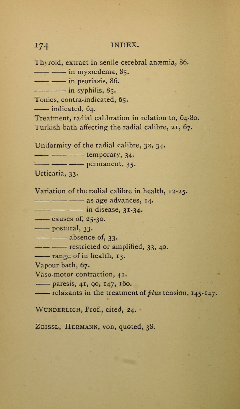 Thyroid, extract in senile cerebral ansemia, 86. in myxcedema, 85. in psoriasis, 86. in syphilis, 85. Tonics, contra-indicated, 65. indicated, 64. Treatment, radial calibration in relation to, 64-80. Turkish bath affecting the radial calibre, 21, 67. Uniformity of the radial calibre, 32, 34. temporary, 34. permanent, 35. Urticaria, 33. Variation of the radial calibre in health, 12-25. as age advances, 14. in disease, 31-34. causes of, 25-30. postural, 33. absence of, 33. restricted or amplified, 33, 40. — range of in health, 13. Vapour bath, 67. Vaso-motor contraction, 41. paresis, 41, 90, 147, 160. relaxants in the treatment of ^Zms tension, 145-147. WuNDERLicH, Prof., citcd, 24. Zeissl, Hermann, von, quoted, 38.