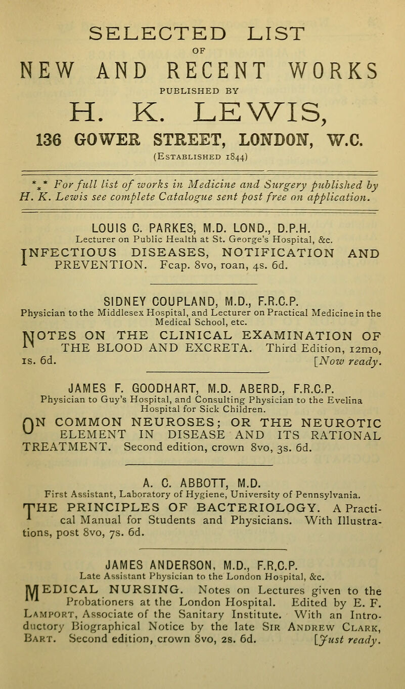 SELECTED LIST OF NEW AND RECENT WORKS PUBLISHED BY H. K. LEWIS, 136 GOWER STREET, LONDON, W.C. (Established 1844) *,* Fo/ full list of works in Medicine and Surgery published by H. K. Lewis see complete Catalogue sent post free on application. LOUIS C. PARKES, M.D. LOND., D.P.H. Lecturer on Public Health at St. George's Hospital, &c. INFECTIOUS DISEASES, NOTIFICATION AND -»- PREVENTION. Fcap. 8vo, roan, 4s. 6d. SIDNEY COUPLAND, M.D., F.R.C.P. Physician to the Middlesex Hospital, and Lecturer on Practical Medicine in the Medical School, etc. NOTES ON THE CLINICAL EXAMINATION OF THE BLOOD AND EXCRETA. Third Edition, i2mo, IS. 6d. \_Now ready. JAMES F. GOODHART, M.D. ABERD., F.R.C.P. Physician to Guy's Hospital, and Consulting Physician to the Evelina Hospital for Sick Children. rvN COMMON NEUROSES; OR THE NEUROTIC ^ ELEMENT IN DISEASE AND ITS RATIONAL TREATMENT. Second edition, crown 8vo, 3s. 6d. A. C. ABBOTT, M.D. First Assistant, Laboratory of Hygiene, University of Pennsylvania. T-HE PRINCIPLES OF BACTERIOLOGY. A Practi- ^ cal Manual for Students and Physicians. With Illustra- tions, post 8vo, 7s. 6d, JAMES ANDERSON, M.D., F.R.C.P. Late Assistant Physician to the London Hospital, &c. EDICAL NURSING. Notes on Lectures given to the Probationers at the London Hospital. Edited by E. F. Lamport, Associate of the Sanitary Institute. With an Intro- ductory Biographical Notice by the late Sir Andrew Clark, Bart. Second edition, crown Svo, 2s. 6d. Vjfust ready. M