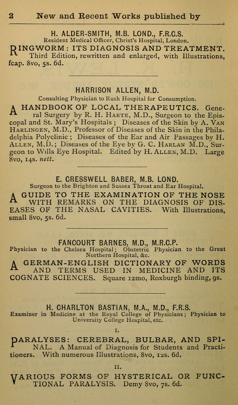 H. ALDER-SMITH, M.B. LOND., F.R.C.S. Resident Medical Officer, Christ's Hospital, London. DINGWORM : ITS DIAGNOSIS AND TREATMENT. ■*■*• Third Edition, rewritten and enlarged, with Illustrations, fcap. 8vo, 5s. 6d. HARRISON ALLEN, M.D. Consulting Physician to Rush Hospital for Consumption. A HANDBOOK OF LOCAL THERAPEUTICS. Gene- ■^ ral Surgery by R. H. Harte, M.D., Surgeon to the Epis- copal and St. Mary's Hospitals ; Diseases of the Skin by A. Van Harlingen, M.D., Professor of Diseases of the Skin in the Phila- delphia Polyclinic ; Diseases of the Ear and Air Passages by H. Allen, M.D.; Diseases of the Eye by G. C. Harlan M.D., Sur- geon to Wills Eye Hospital. Edited by H. Allen, M.D. Large 8vo, 14s. nett. E. CRESSWELL BABER, M.B. LOND. Surgeon to the Brighton and Sussex Throat and Ear Hospital. A GUIDE TO THE EXAMINATION OF THE NOSE ^ WITH REMARKS ON THE DIAGNOSIS OF DIS- EASES OF THE NASAL CAVITIES. With Illustrations, small 8vo, 5s. 6d. FANCOURT BARNES, M.D., M.R.C.P. Physician to the Chelsea Hospital; Obstetric Physician to the Greeit Northern Hospital, &c. A GERMAN-ENGLISH DICTIONARY OF WORDS ^ AND TERMS USED IN MEDICINE AND ITS COGNATE SCIENCES. Square i2mo, Roxburgh binding, gs. H. CHARLTON BASTIAN, M.A., M.D., F.R.S. Examiner in Medicine at the Royal College of Physicians; Physician to University College Hospital, etc. PARALYSES: CEREBRAL, BULBAR, AND SPI- ■*■ NAL. A Manual of Diagnosis for Students and Practi- tioners. With numerous Illustrations, Svo, 12s. 6d. II. VARIOUS FORMS OF HYSTERICAL OR FUNC- ' TIONAL PARALYSIS. Demy Svo, 7s. 6d.