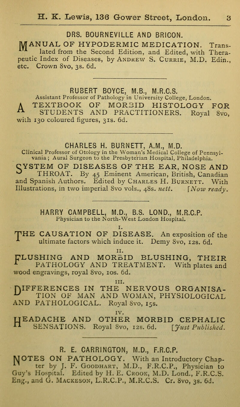 DRS. BOURNEVILLE AND BRICON. MANUAL OF HYPODERMIC MEDICATION. Trans- lated from the Second Edition, and Edited, with Thera- peutic Index of Diseases, by Andrew S. Currie, M.D. Edin., etc. Crown 8vo, 3s. 6d. RUBERT BOYCE, M.B., M.R.C.S. Assistant Professor of Pathology in University College, London. A TEXTBOOK OF MORBID HISTOLOGY FOR ^ STUDEiNTS AND PRACTITIONERS. Royal 8vo, with 130 coloured figures, 31s. 6d. CHARLES H. BURNETT, A.M., M.D. Clinical Professor of Otology in the Woman's Medical College of Pennsyl- vania ; Aural Surgeon to the Presbyterian Hospital, Philadelphia. CYSTEM OF DISEASES OF THE EAR, NOSE AND ^ THROAT. By 45 Eminent American, British, Canadian and Spanish Authors. Edited by Charles H. Burnett. With Illustrations, in two imperial 8vo vols., 48s. fiett. {Now ready. HARRY CAMPBELL, M.D., B.S. LOND., M.R.C.P. Physician to the North-West London Hospital. I. THE CAUSATION OF DISEASE. An exposition of the ■*■ ultimate factors which induce it. Demy 8vo, 12s. 6d. II. TLUSHING AND MORBID BLUSHING, THEIR ■*• PATHOLOGY AND TREATMENT. With plates and wood engravings, royal 8vo, los. 6d. III. niFFERENCES IN THE NERVOUS ORGANISA- ^ TION OF MAN AND WOMAN, PHYSIOLOGICAL AND PATHOLOGICAL. Royal 8vo, 15s. IV. HEADACHE AND OTHER MORBID CEPHALIC SENSATIONS. Royal 8vo, 12s. 6d. IJust Published. R. E. CARRINGTON, M.D., F.R.C.P. OTES ON PATHOLOGY. With an Introductory Chap- ter by J. F. Goodhart, M.D., F.R.C.P., Physician to Guy's Hospital. Edited by H. E. Crook, M.D. Lond., F.R.C.S. Eng., and G. Mackeson, L.R.C.P., M.R.C.S. Cr. 8vo, 3s. 6d. N