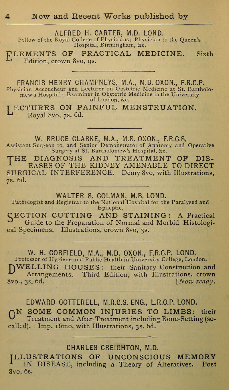 ALFRED H. CARTER, M.D. LOND. Fellow of the Royal College of Physicians; Physician to the Queen's Hospital, Birmingham, &c. ULEMENTS OF PRACTICAL MEDICINE. Sixth Edition, crown 8vo, gs. FRANCIS HENRY CHAMPNEYS, M.A., M.B. OXON., F.R.C.P. Physician Accoucheur and Lecturer on Obstetric Medicine at St. Bartholo- mew's Hospital; Examiner in Obstetric Medicine in the University of London, &c. T ECTURES ON PAINFUL MENSTRUATION. -^ Royal 8vo, 7s. 6d. W. BRUCE CLARKE, M.A., M.B. OXON., F.R.C.S. Assistant Surgeon to, and Senior Demonstrator of Anatomy and Operative Surgery at St. Bartholomew's Hospital, &c. 'THE DIAGNOSIS AND TREATMENT OF DIS- ^ EASES OF THE KIDNEY AMENABLE TO DIRECT SURGICAL INTERFERENCE. DemySvo, with Illustrations, 7s. 6d. WALTER S. COLMAN, M.B. LOND. Pathologist and Registrar to the National Hospital for the Paralysed and Epileptic. CECTION CUTTING AND STAINING: A Practical ■^ Guide to the Preparation of Normal and Morbid Histologi- cal Specimens. Illustrations, crown 8vo, 3s. W. H. CORFIELD, M.A., M.D. OXON., F.R.C.P. LOND. Professor of Hygiene and Public Plealth in University College, London. nWELLING HOUSES: their Sanitary Construction and ^ /Arrangements. Third Edition, with Illustrations, crown 8vo., 3s. 6d. [Now ready. EDWARD COTTERELL, M.R.C.S. ENG., L.R.C.P. LOND. N SOME COMMON INJURIES TO LIMBS: their Treatment and After-Treatment including Bone-Setting (so- called). Imp. i6mo, with Illustrations, 3s. 6d. 0 CHARLES CREIGHTON, M.D. ILLUSTRATIONS OF UNCONSCIOUS MEMORY ^ IN DISEASE, including a Theory of Alteratives. Post 8vo, 6s.