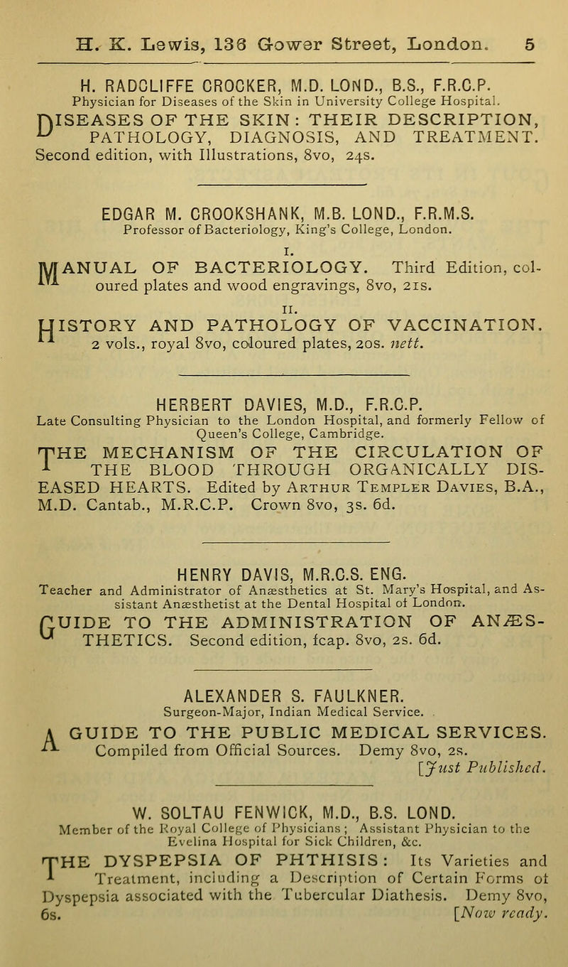 H. RADOLIFFE CROCKER, M.D. LOND., B.S., F.R.C.P. Physician for Diseases of the Skin in University College Hospital. niSEASES OF THE SKIN: THEIR DESCRIPTION, ^ PATHOLOGY, DIAGNOSIS, AND TREATMENT. Second edition, with Illustrations, 8vo, 24s. EDGAR M. CROOKSHANK, M.B. LOND., F.R.M.S. Professor of Bacteriology, King's College, London. I. MANUAL OF BACTERIOLOGY. Third Edition, col- ^'■*- oured plates and wood engravings, 8vo, 21s. II. ISTORY AND PATHOLOGY OF VACCINATION. 2 vols., royal 8vo, coloured plates, 20s. jtett. H HERBERT DAV1E8, M.D., F.R.C.P. Late Consulting Physician to the London Hospital, and formerly Fellow of Queen's College, Cambridge. T^HE MECHANISM OF THE CIRCULATION OF ^ THE BLOOD THROUGH ORGANICALLY DIS- EASED HEARTS. Edited by Arthur Templer Davies, B.A., M.D. Cantab., M.R.C.P. Crown 8vo, 3s. 6d. HENRY DAVIS, M.R.C.S. ENG. Teacher and Administrator of Aneesthetics at St. Mary's Hospital, and As- sistant Anaesthetist at the Dental Hospital ol London. UIDE TO THE ADMINISTRATION OF ANES- THETICS. Second edition, fcap. Svo, 2S. 6d. G A ALEXANDER S. FAULKNER. Surgeon-Major, Indian Medical Service. GUIDE TO THE PUBLIC MEDICAL SERVICES. Compiled from Official Sources. Demy Svo, 2s. [jfust Published. W. SOLTAU FENWICK, M.D., B.S. LOND. Member of the Koyal College of Physicians ; Assistant Physician to the Evelina Hospital for Sick Children, &c. 'THE DYSPEPSIA OF PHTHISIS: Its Varieties and ■*■ Treatment, including a Description of Certain Forms ot Dyspepsia associated with the Tubercular Diathesis. Demy Svo, 6s. [Noiv ready.