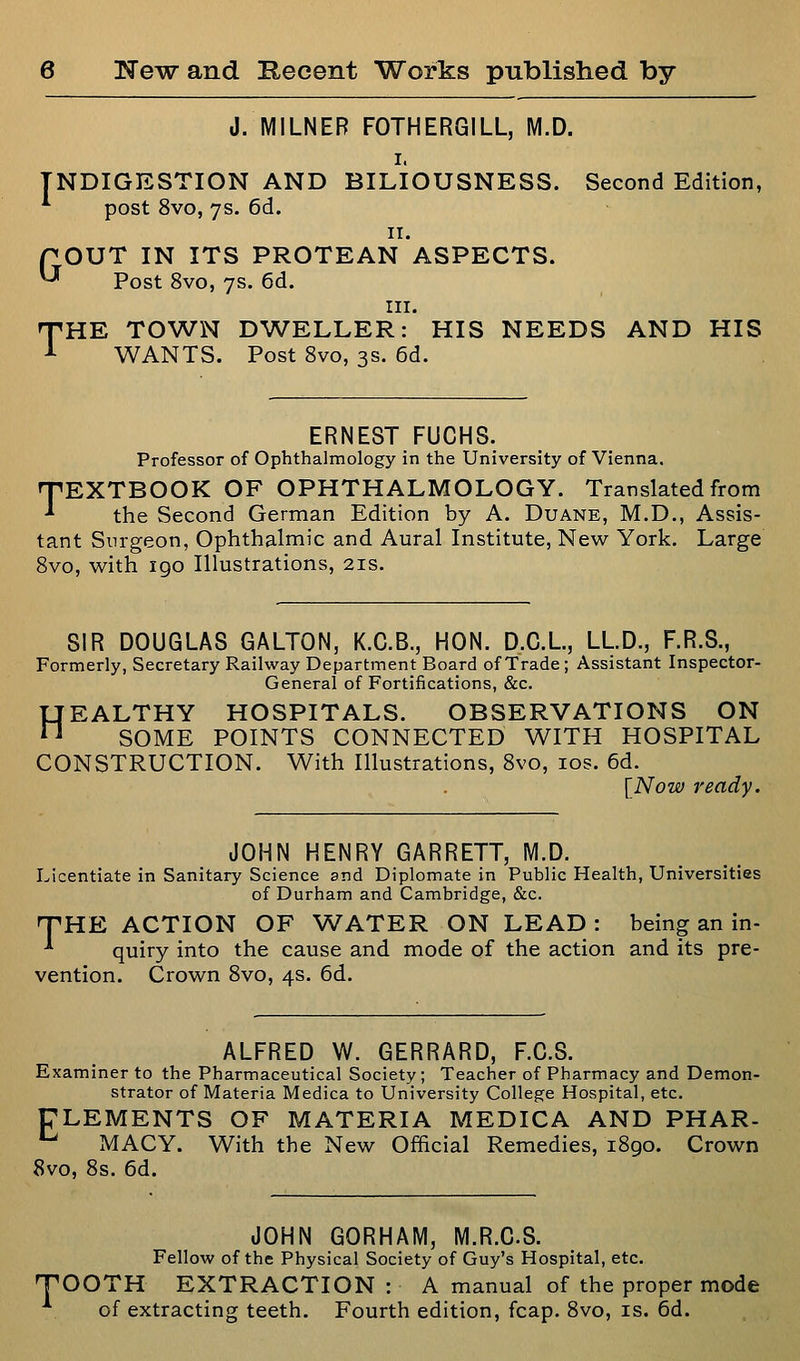 J. MILNEB FOTHERGILL, M.D. I. INDIGESTION AND BILIOUSNESS. Second Edition, post 8vo, 7s. 6d. II. rOUT IN ITS PROTEAN ASPECTS. ^ Post 8vo, 7s. 6d. III. T'HE TOWN DWELLER: HIS NEEDS AND HIS -*- WANTS. Post 8vo, 3s. 6d. ERNEST FUCHS. Professor of Ophthalmology in the University of Vienna. TEXTBOOK OF OPHTHALMOLOGY. Translated from the Second German Edition by A. Duane, M.D., Assis- tant Surgeon, Ophthalmic and Aural Institute, New York. Large Svo, with igo Illustrations, 21s. SIR DOUGLAS GALTON, K.C.B., HON. D.C.L, LLD., F.R.S., Formerly, Secretary Railway Department Board of Trade ; Assistant Inspector- General of Fortifications, &c. HEALTHY HOSPITALS. OBSERVATIONS ON SOME POINTS CONNECTED WITH HOSPITAL CONSTRUCTION. With Illustrations, Svo, los. 6d. [Now ready. JOHN HENRY GARRETT, M.D. Licentiate in Sanitary Science and Diplomate in Public Health, Universities of Durham and Cambridge, &c. THE ACTION OF WATER ON LEAD : being an in- -^ quiry into the cause and mode of the action and its pre- vention. Crown Svo, 4s. 6d. ALFRED W. GERRARD, F.C.S. Examiner to the Pharmaceutical Society; Teacher of Pharmacy and Demon- strator of Materia Medica to University College Hospital, etc. ULEMENTS OF MATERIA MEDICA AND PHAR- *^ MACY. With the New Official Remedies, 1S90. Crown Svo, Ss. 6d. JOHN GORHAM, M.R.G.S. Fellow of the Physical Society of Guy's Hospital, etc. TOOTH EXTRACTION : A manual of the proper mode of extracting teeth. Fourth edition, fcap, Svo, is. 6d.