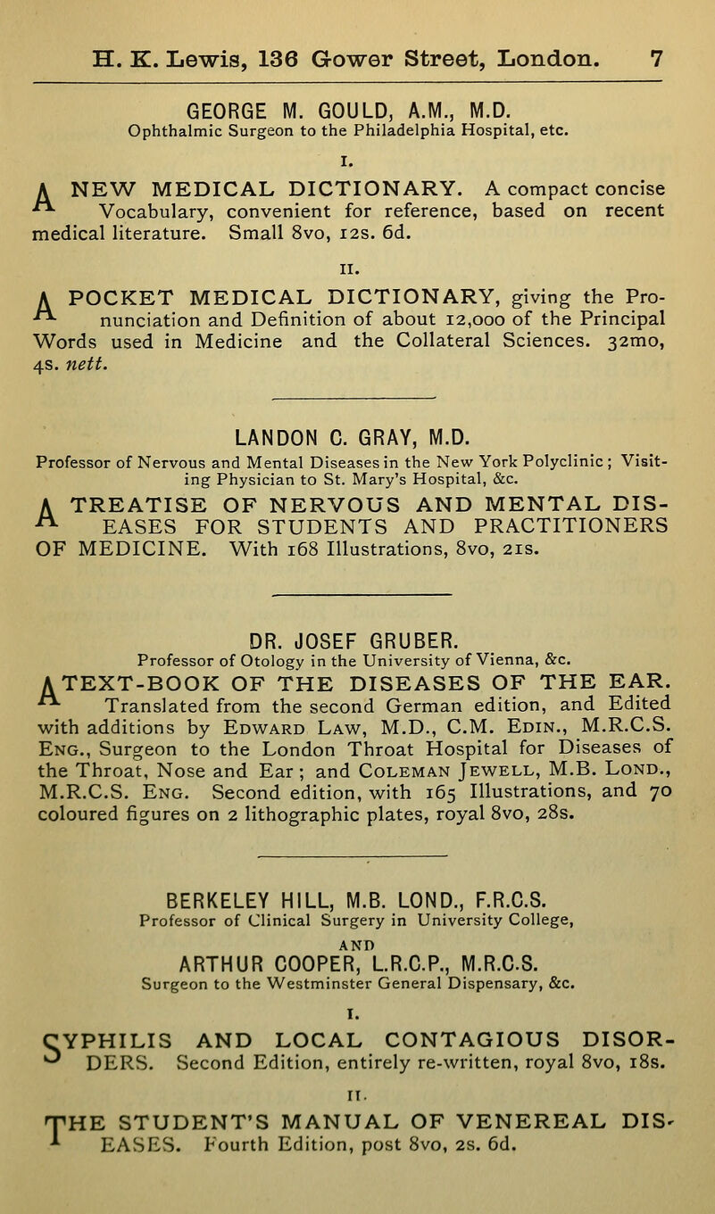 GEORGE M. GOULD, A.M., M.D. Ophthalmic Surgeon to the Philadelphia Hospital, etc. I. A NEW MEDICAL DICTIONARY. A compact concise •**■ Vocabulary, convenient for reference, based on recent medical literature. Small 8vo, 12s. 6d. II. A POCKET MEDICAL DICTIONARY, giving the Pro- nunciation and Definition of about 12,000 of the Principal Words used in Medicine and the Collateral Sciences. 32mo, 4s. nett. LANDON C. GRAY, M.D. Professor of Nervous and Mental Diseases in the New York Polyclinic ; Visit- ing Physician to St. Mary's Hospital, &c. A TREATISE OF NERVOUS AND MENTAL DIS- ^ EASES FOR STUDENTS AND PRACTITIONERS OF MEDICINE. With 168 Illustrations, Svo, 21s. DR. JOSEF GRUBER. Professor of Otology in the University of Vienna, &c. ATEXT-BOOK OF THE DISEASES OF THE EAR. • Translated from the second German edition, and Edited with additions by Edward Law, M.D., CM. Edin., M.R.C.S. Eng., Surgeon to the London Throat Hospital for Diseases of the Throat, Nose and Ear ; and Coleman Jewell, M.B. Lond., M.R.C.S. Eng. Second edition, with 165 Illustrations, and 70 coloured figures on 2 lithographic plates, royal Svo, 28s. S BERKELEY HILL, M.B. LOND., F.R.C.S. Professor of Clinical Surgery in University College, ARTHUR COOPER, LR.G.P., M.R.C.S. Surgeon to the Westminster General Dispensary, &c. I. YPHILIS AND LOCAL CONTAGIOUS DISOR- DERS. Second Edition, entirely re-written, royal Svo, iSs. T II. HE STUDENT'S MANUAL OF VENEREAL DIS- EASES. Fourth Edition, post Svo, 2s. 6d.