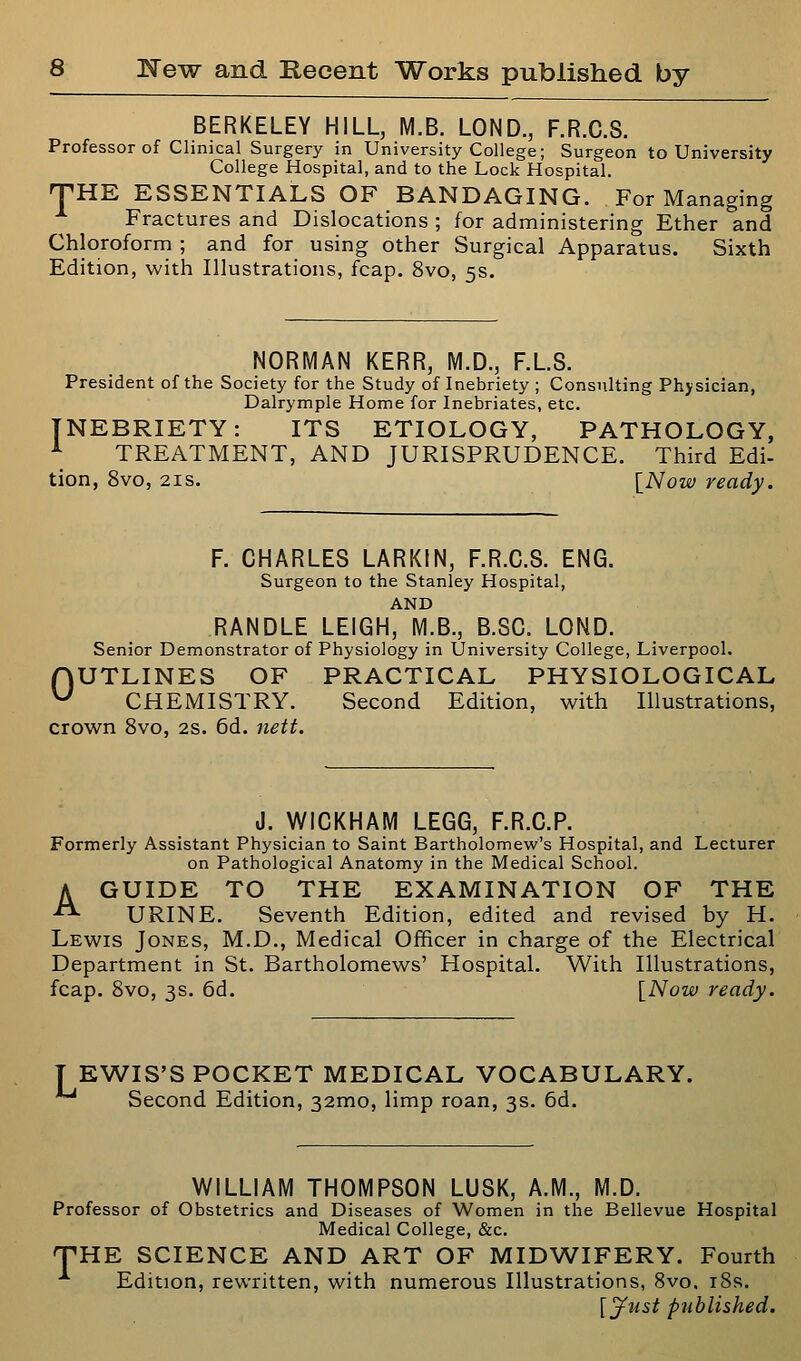 BERKELEY HILL, M.B. LOND., F.R.C.S. Professor of Clinical Surgery in University College; Surgeon to University College Hospital, and to the Lock Hospital. THE ESSENTIALS OF BANDAGING. For Managing Fractures and Dislocations ; for administering Ether and Chloroform ; and for using other Surgical Apparatus. Sixth Edition, with Illustrations, fcap. 8vo, 5s. NORMAN KERR, M.D., F.L.S. President of the Society for the Study of Inebriety ; Consulting Physician, Dalrymple Home for Inebriates, etc. INEBRIETY: ITS ETIOLOGY, PATHOLOGY, ^ TREATMENT, AND JURISPRUDENCE. Third Edi- tion, 8vo, 21S. [Now ready. F. CHARLES LARKIN, F.R.C.S. ENG. Surgeon to the Stanley Hospital, AND RANDLE LEIGH, M.B., B.SC. LOND. Senior Demonstrator of Physiology in University College, Liverpool. fjUTLINES OF PRACTICAL PHYSIOLOGICAL ^ CHEMISTRY. Second Edition, with Illustrations, crown 8vo, 2S. 6d. iiett. J. WICKHAM LEGG, F.R.C.P. Formerly Assistant Physician to Saint Bartholomew's Hospital, and Lecturer on Pathological Anatomy in the Medical School. A GUIDE TO THE EXAMINATION OF THE -^ URINE. Seventh Edition, edited and revised by H. Lewis Jones, M.D., Medical Officer in charge of the Electrical Department in St. Bartholomews' Hospital. With Illustrations, fcap. Svo, 3s. 6d. [Now ready. TEWIS'S POCKET MEDICAL VOCABULARY. Second Edition, 32mo, limp roan, 3s. 6d. WILLIAM THOMPSON LUSK, A.M., M.D. Professor of Obstetrics and Diseases of Women in the Bellevue Hospital Medical College, &c. TTHE SCIENCE AND ART OF MIDWIFERY. Fourth Edition, rewritten, with numerous Illustrations, 8vo, i8s. [^ust published.
