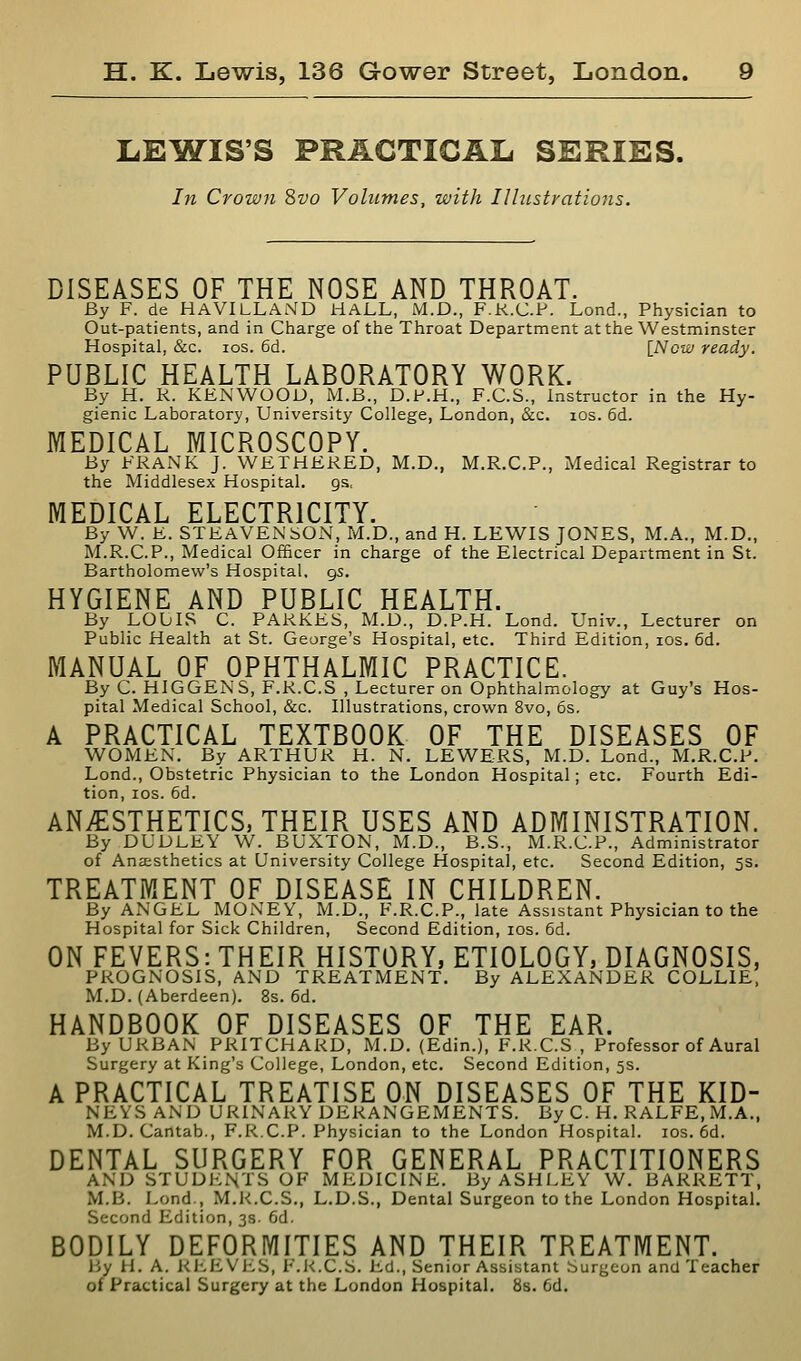 LElfiTIS'S PRACTICAL SERIES. In Crown ?)Vo Volumes, with Illustrations. DISEASES OF THE NOSE AND THROAT. By F. de HAVILLAND HALL, M.D., F.R.C.P. Lond., Physician to Out-patients, and in Charge of the Throat Department at the Westminster Hospital, &c. IDS. 6d. [Now ready. PUBLIC HEALTH LABORATORY WORK. By H. R. KENWOOD, M.B., D.P.H., F.C.S., Instructor in the Hy- gienic Laboratory, University College, London, &c. los. 6d. MEDICAL MICROSCOPY. By FRANK J. WETHERED, M.D., M.R.C.P., Medical Registrar to the Middlesex Hospital, gs. MEDICAL ELECTRICITY. By W. E. STEAVENSON, M.D., and H. LEWIS JONES, M.A., M.D., M.R.C.P., Medical Officer in charge of the Electrical Department in St. Bartholomew's Hospital, gs. HYGIENE AND PUBLIC HEALTH. By LOUIS C. PARKES, M.D., D.P.H. Lond. Univ., Lecturer on Public Health at St. George's Hospital, etc. Third Edition, los. 6d. MANUAL OF OPHTHALMIC PRACTICE. By C. HIGGENS, F.R.C.S , Lecturer on Ophthalmology at Guy's Hos- pital Medical School, &c. Illustrations, crown 8vo, 6s, A PRACTICAL TEXTBOOK OF THE DISEASES OF WOMEN. By ARTHUR H. N. LEWERS, M.D. Lond., M.R.C.P. Lond., Obstetric Physician to the London Hospital; etc. Fourth Edi- tion, los. 6d. ANESTHETICS, THEIR USES AND ADMINISTRATION. By DUDLEY W. BUXTON, M.D., B.S., M.R.C.P., Administrator of Anesthetics at University College Hospital, etc. Second Edition, 5s. TREATMENT OF DISEASE IN CHILDREN. By ANGEL MONEY, M.D., F.R.C.P., late Assistant Physician to the Hospital for Sick Children, Second Edition, los. 6d. ON FEVERS: THEIR HISTORY, ETIOLOGY, DIAGNOSIS, PROGNOSIS, AND TREATMENT. By ALEXANDER COLLIE, M.D. (Aberdeen). 8s. 6d. HANDBOOK OF DISEASES OF THE EAR. By URBAN PRITCHARD, M.D. (Edin.), F.R.C.S , Professor of Aural Surgery at King's College, London, etc. Second Edition, 5s. A PRACTICAL TREATISE ON DISEASES OF THE KID- NEYS AND URINARY DERANGEMENTS. By C. H. RALFE, M.A., M.D.Cantab., F.R.C.P. Physician to the London Hospital. los. 6d. DENTAL SURGERY FOR GENERAL PRACTITIONERS AND STUDENTS OF MEDICINE. By ASHLEY W. BARRETT, M.B. Lond , M.R.C.S., L.D.S., Dental Surgeon to the London Hospital. Second Edition, 3s. 6d. BODILY DEFORMITIES AND THEIR TREATMENT. By H. A. REEVES, I'.R.C.S. Ed., Senior Assistant Surgeon and Teacher of Practical Surgery at the London Hospital. Ss. 6d.