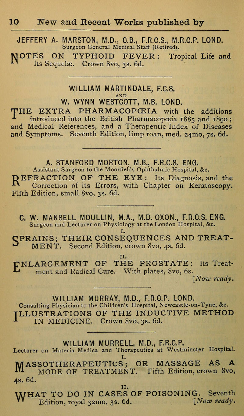 JEFFERY A. MARSTON, M.D., C.B., F.R.C.S., M.R.C.P. LOND. Surgeon General Medical Staff (Retired). MOTES ON TYPHOID FEVER: Tropical Life and ■*■' its Sequelae. Crown 8vo, 3s. 6d. WILLIAM MARTINDALE, F.C.S. AND W. WYNN WESTCOTT, M.B. LOND. 'THE EXTRA PHARMACOPCEIA with the additions ■'• introduced into the British Pharmacopoeia 1885 and i8go ; and Medical References, and a Therapeutic Index of Diseases and Symptoms. Seventh Edition, limp roan, med. 24mo, 7s. 6d. A. STANFORD MORTON, M.B., F.R.C.S. ENG. Assistant Surgeon to the Moorfields Ophthalmic Hospital, &c. DEFRACTION OF THE EYE: Its Diagnosis, and the *^ Correction of its Errors, with Chapter on Keratoscopy. Fifth Edition, small 8vo, 3s. 6d. C. W. MANSELL MOULLIN, M.A., M.D. OXON., F.R.C.S. ENG. Surgeon and Lecturer on Physiology at the London Hospital, &c. I. CPRAINS; THEIR CONSEQUENCES AND TREAT- '^ ME NT. Second Edition, crown 8vo, 4s. 6d. 11. ENLARGEMENT OF THE PROSTATE: its Treat- ment and Radical Cure. With plates, 8vo, 6s. [Now ready. I WILLIAM MURRAY, M.D., F.R.C.P. LOND. Consulting Physician to the Children's Hospital, Newcastle-on-Tyne, &c. LLUSTRATIONS OF THE INDUCTIVE METHOD IN MEDICINE. Crown 8vo, 3s. 6d. WILLIAM MURRELL, M.D., F.R.C.P. Lecturer on Materia Medica and Therapeutics at Westminster Hospital. MASSOTHERAPEUTICS'; OR MASSAGE AS A MODE OF TREATMENT. Fifth Edition, crown 8vo, 4s. 6d. II. WHAT TO DO IN CASES OF POISONING. Seventh Edition, royal 32mo, 3s. 6d. [Now ready.