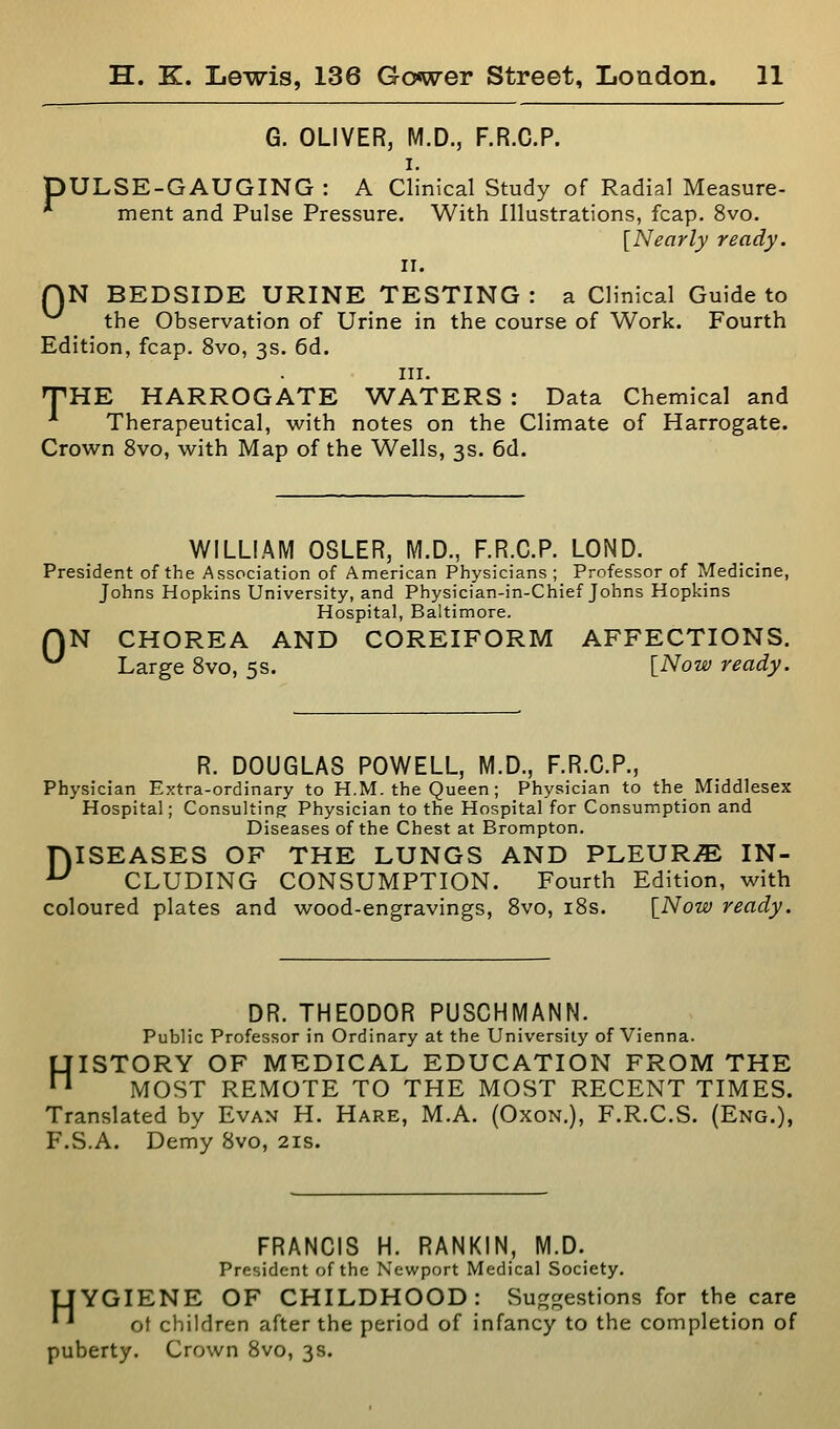 G. OLIVER, M.D., F.R.C.P. I. pULSE-GAUGING : A Clinical Study of Radial Measure- * ment and Pulse Pressure. With Illustrations, fcap. 8vo. [Nearly ready. II. QN BEDSIDE URINE TESTING : a Clinical Guide to the Observation of Urine in the course of Work. Fourth Edition, fcap. 8vo, 3s. 6d. in. THE HARROGATE WATERS : Data Chemical and ■* Therapeutical, with notes on the Climate of Harrogate. Crown 8vo, with Map of the Wells, 3s. 6d. WILLIAM OSLER, M.D., F.R.C.P. LOND. President of the Association of American Physicians ; Professor of Medicine, Johns Hopkins University, and Physician-in-Chief Johns Hopkins Hospital, Baltimore. QN CHOREA AND COREIFORM AFFECTIONS. ^ Large 8vo, 5s. [Now ready. R. DOUGLAS POWELL, M.D., F.R.C.P., Physician Extra-ordinary to H.M. the Queen; Physician to the Middlesex Hospital; Consulting Physician to the Hospital for Consumption and Diseases of the Chest at Brompton. rvISEASES OF THE LUNGS AND PLEURA IN- ^ CLUDING CONSUMPTION. Fourth Edition, with coloured plates and wood-engravings, 8vo, i8s. [Now ready. DR. THEODOR PUSCHMANN. Public Professor in Ordinary at the University of Vienna. HISTORY OF MEDICAL EDUCATION FROM THE MOST REMOTE TO THE MOST RECENT TIMES. Translated by Evan H. Hare, M.A. (Oxon.), F.R.C.S. (Eng.), F.S.A. Demy 8vo, 21s. FRANCIS H. RANKIN, M.D. President of the Newport Medical Society. UYGIENE OF CHILDHOOD: Suggestions for the care *^ of children after the period of infancy to the completion of puberty. Crown 8vo, 3s.