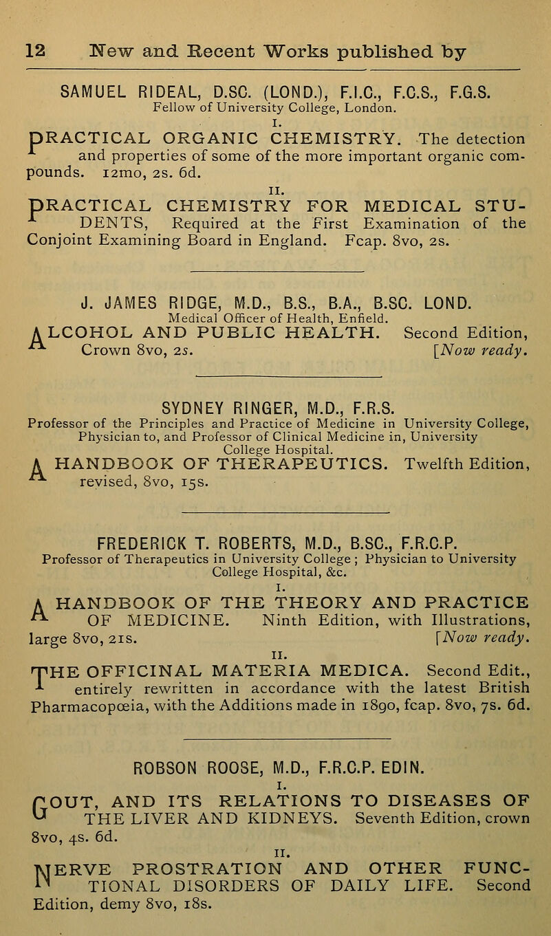 SAMUEL RIDEAL, D.SC. (LOND.), F.I.C., F.C.S., F.G.8. Fellow of University College, London. I. PRACTICAL ORGANIC CHEMISTRY. The detection ^ and properties of some of the more important organic com- pounds. i2mo, 2S. 6d. II. PRACTICAL CHEMISTRY FOR MEDICAL STU- DENTS, Required at the First Examination of the Conjoint Examining Board in England. Fcap. 8vo, 2S. J. JAMES RIDGE, M.D., B.S., B.A., B.SC. LOND. Medical Officer of Health, Enfield. A LCOHOL AND PUBLIC HEALTH. Second Edition, Crown 8vo, 25. \_Now ready. SYDNEY RINGER, M.D., F.R.S. Professor of the Principles and Practice of Medicine in University College, Physician to, and Professor of Clinical Medicine in. University College Hospital. A HANDBOOK OF THERAPEUTICS. Twelfth Edition, ■ revised, 8vo, 15s. FREDERICK T. ROBERTS, M.D., B.SC, F.R.O.P. Professor of Therapeutics in University College ; Physician to University College Hospital, &c. I, A HANDBOOK OF THE THEORY AND PRACTICE ^ OF MEDICINE. Ninth Edition, with Illustrations, large 8vo, 21s. \Now ready. II. nPHE OFFICINAL MATERIA MEDICA. Second Edit., •*• entirely rewritten in accordance with the latest British Pharmacopoeia, with the Additions made in i8go, fcap. 8vo, 7s. 6d. ROBSON ROOSE, M.D., F.R.O.P. EDIN. I. GOUT, AND ITS RELATIONS TO DISEASES OF THE LIVER AND KIDNEYS. Seventh Edition, crown 8vo, 4s. 6d. II. NERVE PROSTRATION AND OTHER FUNC- TIONAL DISORDERS OF DAILY LIFE. Second Edition, demy 8vo, i8s.