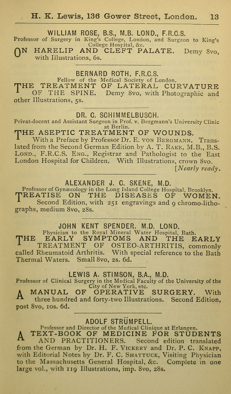 WILLIAM ROSE, B.8., M.B. LOND., F.R.C.S. Professor of Surgery in King's College, London, and Surgeon to King's College Hospital, &c. QN HARELIP AND CLEFT PALATE. Demy 8vo, with Illustrations, 6s. BERNARD ROTH, F.R.C.S. Fellow of the Medical Society of London. HE TREATMENT OF LATERAL CURVATURE OF THE SPINE. Demy 8vo, with Photographic and other Illustrations, 5s. T DR. C. SCHIMMELBUSCH. Privat-docent and Assistant Surgeon in Prof. v. Bergmann's University Clinic at Berlin. nPHE ASEPTIC TREATMENT OF WOUNDS. ^ With a Preface by Professor Dr. E. von Bergmann. Trans- lated from the Second German Edition by A. T. Rake, M.B., B.S. LoND., F.R.C.S. Eng., Registrar and Pathologist to the East London Hospital for Children. With Illustrations, crown 8vo. [Nearly ready. ALEXANDER J. C. SKENE, M.D. Professor of Gynaecology in the Long Island College Hospital, Brooklyn TiREATISE ON THE DISEASES OF WOMEN. Second Edition, with 251 engravings and g chromo-litho- graphs, medium Bvo, 28s. JOHN KENT SPENDER, M.D. LOND. Physician to the Royal Mineral Water Hospital, Bath. THE EARLY SYMPTOMS AND THE EARLY ■*■ TREATMENT OF OSTEO-ARTHRITIS, commonly called Rheumatoid Arthritis. With special reference to the Bath Thermal Waters. Small 8vo, 2S. 6d. LEWIS A. STIMSON, B.A., M.D. Professor of Clinical Surgery in the Medical Faculty of the University of the City of New York, etc. A MANUAL OF OPERATIVE SURGERY. With ■• three hundred and forty-two Illustrations. Second Edition, post 8vo, los. 6d. ADOLF STRUMPELL. Professor and Director of the Medical Clinique at Erlangen. A TEXT-BOOK OF MEDICINE FOR STUDENTS '^ AND PRACTITIONERS. Second edition translated from the German by Dr. H. F. Vickery and Dr. P. C. Knapp, with Editorial Notes by Dr. F. C. Shattuck, Visiting Physician to the Massachusetts General Hospital, &c. Complete in one large vol., with 119 Illustrations, imp. 8vo, 28s.