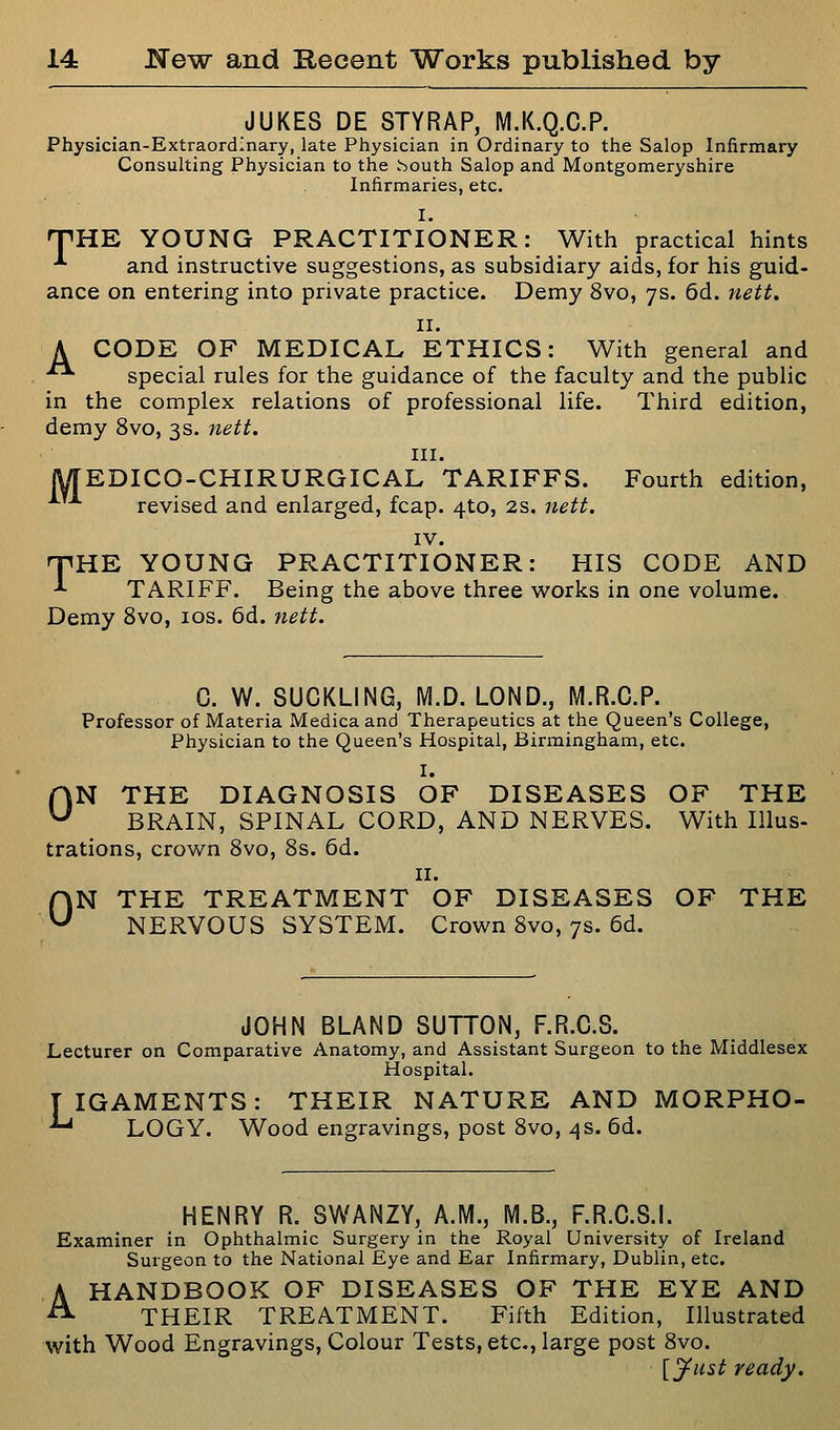 JUKES DE STYRAP, M.K.Q.C.P. Physician-Extraordinary, late Physician in Ordinary to the Salop Infirmary Consulting Physician to the vSouth Salop and Montgomeryshire Infirmaries, etc. I. nPHE YOUNG PRACTITIONER: With practical hints *■ and instructive suggestions, as subsidiary aids, for his guid- ance on entering into private practice. Demy 8vo, 7s. 6d. nett, II. A CODE OF MEDICAL ETHICS: With general and •■ special rules for the guidance of the faculty and the public in the complex relations of professional life. Third edition, demy 8vo, 3s. nett. III. lyTEDICO-CHIRURGICAL TARIFFS. Fourth edition, revised and enlarged, fcap. 4to, 2s. nett. IV. npHE YOUNG PRACTITIONER: HIS CODE AND -*■ TARIFF. Being the above three works in one volume. Demy 8vo, los. 6d. nett. C. W. SUCKLING, M.D. LOND., M.R.C.P. Professor of Materia Medicaand Therapeutics at the Queen's College, Physician to the Queen's Hospital, Birmingham, etc. I. ON THE DIAGNOSIS OF DISEASES OF THE BRAIN, SPINAL CORD, AND NERVES. With Illus- trations, crown 8vo, 8s. 6d. II. ON THE TREATMENT OF DISEASES OF THE NERVOUS SYSTEM. Crown 8vo, 7s. 6d. JOHN BLAND SUTTON, F.R.C.S. Lecturer on Comparative Anatomy, and Assistant Surgeon to the Middlesex Hospital. TIGAMENTS: THEIR NATURE AND MORPHO- '' LOGY. Wood engravings, post 8vo, 4s. 6d. HENRY R. SWANZY, A.M., M.B., F.R.C.S.I. Examiner in Ophthalmic Surgery in the Royal University of Ireland Surgeon to the National Eye and Ear Infirmary, Dublin, etc. HANDBOOK OF DISEASES OF THE EYE AND THEIR TREATMENT. Fifth Edition, Illustrated with Wood Engravings, Colour Tests, etc., large post 8vo. [jfust ready. A