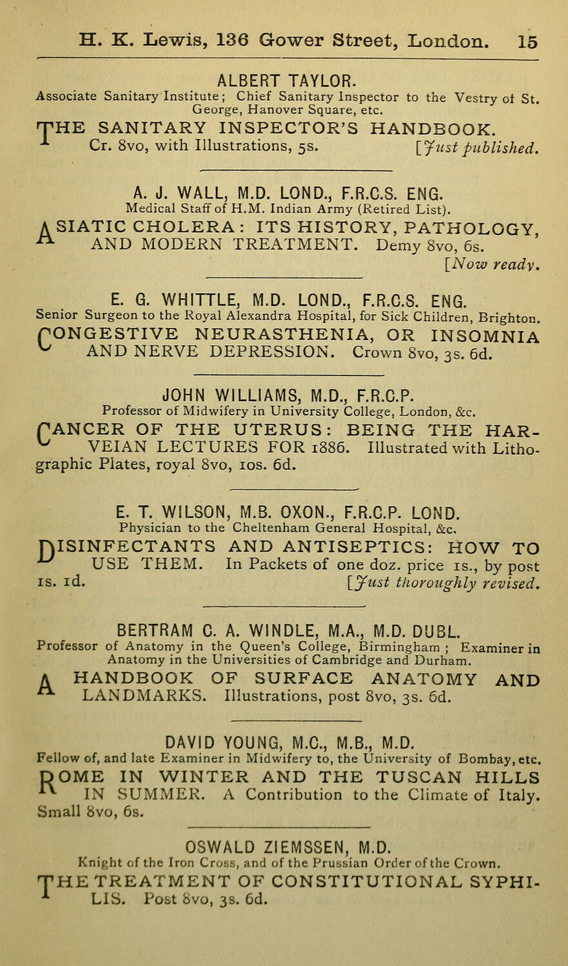 ALBERT TAYLOR. Associate Sanitary Institute; Chief Sanitary Inspector to the Vestry ot St. George, Hanover Square, etc. 'THE SANITARY INSPECTOR'S HANDBOOK. -*• Cr. 8vo, with Illustrations, 5s. [_Justpublished. A. J. WALL, M.D. LOND., F.R.C.S. ENG. Medical Staff of H.M. Indian Army (Retired List). A STATIC CHOLERA : ITS HISTORY, PATHOLOGY ^ AND MODERN TREATMENT. Demy 8vo, 6s. [Now ready. E. G. WHITTLE, M.D. LOND., F.R.C.S. ENG. Senior Surgeon to the Royal Alexandra Hospital, for Sick Children, Brighton. ONGESTIVE NEURASTHENIA, OR INSOMNIA AND NERVE DEPRESSION. Crown 8vo, 3s. 6d. C JOHN WILLIAMS, M.D., F.R.C.P. Professor of Midwifery in University College, London, &c. PANCER OF THE UTERUS: BEING THE HAR- ^ VEIAN LECTURES FOR 1886. Illustrated with Litho- graphic Plates, royal 8vo, los. 6d. E. T. WILSON, M.B. OXON., F.R.C.P. LOND. Physician to the Cheltenham General Hospital, &c, niSINFECTANTS AND ANTISEPTICS: HOW TO ^ USE THEM. In Packets of one doz. price is., by post IS. id. IS^ust tlioroiighly revised. BERTRAM 0. A. WINDLE, M.A., M.D. DUBL Professor of Anatomy in the Queen's College, Birmingham ; Examiner in Anatomy in the Universities of Cambridge and Durham. A HANDBOOK OF SURFACE ANATOMY AND ■ LANDMARKS. Illustrations, post 8vo, 3s. 5d. DAVID YOUNG, M.C., M.B., M.D. Fellow of, and late Examiner in Midwifery to, the University of Bombay, etc. DOME IN WINTER AND THE TUSCAN HILLS ^ IN SUMMER. A Contribution to the Climate of Italy. Small 8vo, 6s. OSWALD ZIEMSSEN, M.D. Knight of the Iron Cross, and of the Prussian Order of the Crown. THE TREATMENT OF CONSTITUTIONAL SYPHI- ■*■ LIS. Post 8vo, 3s. 6d.