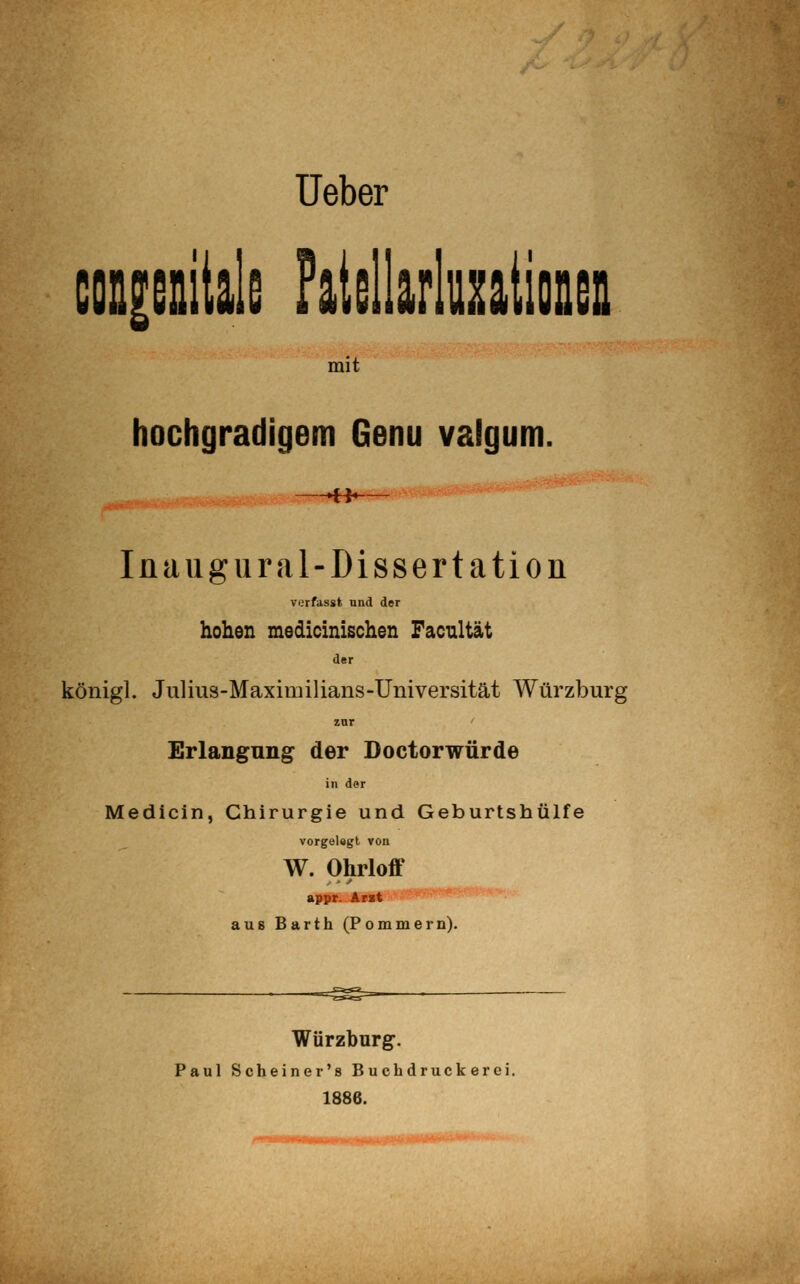 Ueber coQieaitals Falsllarluntionsii mit hochgradigem Genu valgum. ►H- lüaug Ural-Dissertation verfasst und der hohen medicinischen Facnltät der königl. Julius-Maxiiiiilians-Universität Würzburg Erlangung der Doctorwürde in der Medicin, Chirurgie und Geburtshülfe vorgelegt von W. Ohrloff appr. Arst au8 Barth (Pommern). Würzburg. Paul Scheiner's Buch druck erei. 1886.