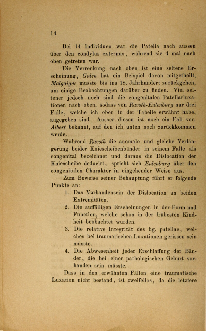 Bei 14 Individuen war die Patella nach aussen über den condylus externus, während sie 4 mal nach oben getreten war. Die Verrenkung nach oben ist eine seltene Er- scheinung, Galen hat ein Beispiel davon mitgetheilt, Malgaigne musste bis ins 18. Jahrhundert zurückgehen, um einige Beobachtungen darüber zu finden. Viel sel- tener jedoch noch sind die congenitalen Patellarluxa- tionen nach oben, sodass von Ravoth-EuJenhurg nur drei Fälle, welclie ich oben in der Tabelle erwähnt habe, angegeben sind. Ausser diesen ist noch ein Fall von Albert bekannt, auf den ich unten noch zurückkommen werde. Während Bavoth die anomale und gleiche Verlän- gerung beider Kniescheibenbänder in seinem Falle als congenital bezeichnet und daraus die Dislocation der Kniescheibe deducirt, spricht sich Eulenburg über den congenitalen Charakter in eingehender Weise aus. Zum Beweise seiner Behauptung führt er folgende Punkte an: 1. Das Vorhandensein der Dislocation an beiden Extremitäten. 2. Die auffälligen Erscheinungen in der Form und Function, welche schon in der frühesten Kind- heit beobachtet wurden. 3. Die relative Integrität des lig, patellae, wel- ches bei traumatischen Luxationen gerissen sein müsste. 4. Die Abwesenheit jeder Erschlaffung der Bän- der, die bei einer pathologischen Geburt vor- handen sein müsste. Dass in den erwähnten Fällen eine traumatische Luxation nicht bestand, ist zweifellos, da die letztere