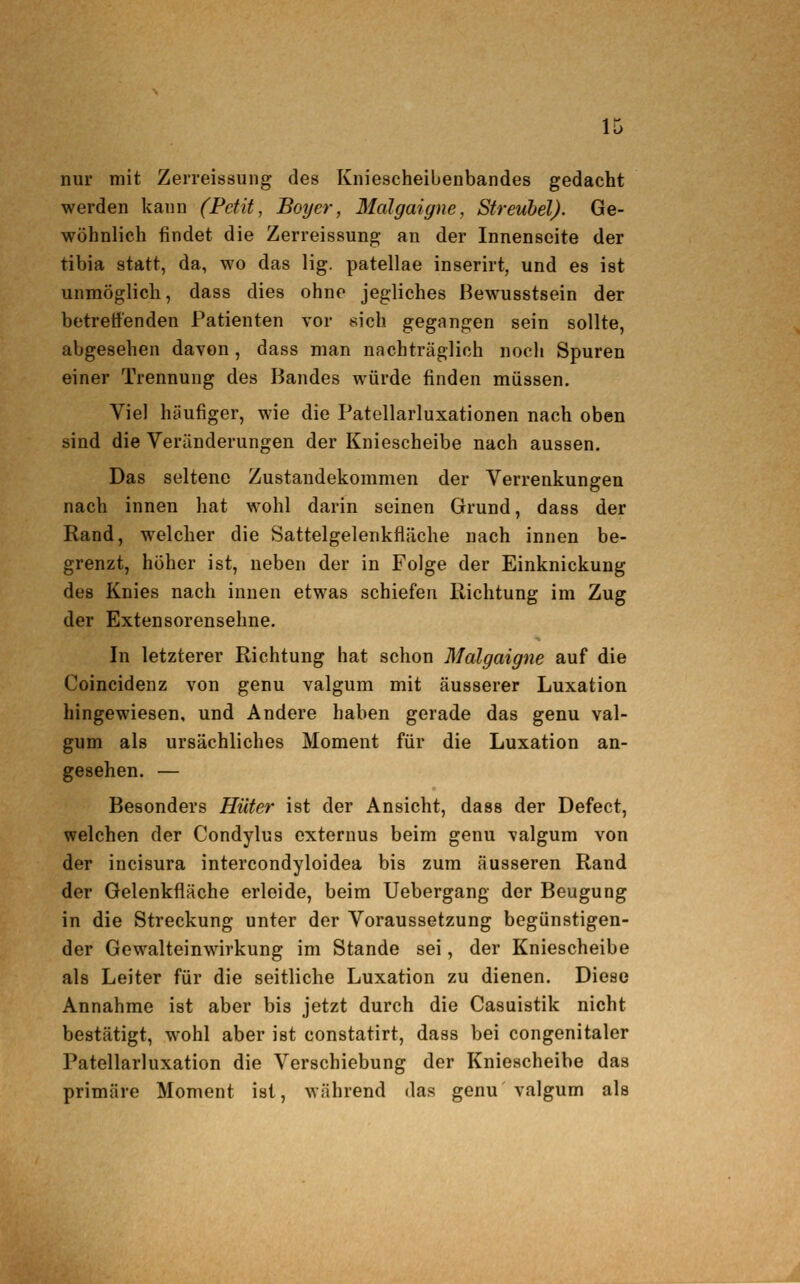 nur mit Zerreissung des Kniescheibenbandes gedacht werden kann (Petit, Boy er, 3Ialgaigne, Streuhel). Ge- wöhnlich findet die Zerreissung an der Innenseite der tibia statt, da, wo das lig. patellae inserirt, und es ist unmöglich, dass dies ohne jegliches Bewusstsein der betreffenden Patienten vor sich gegangen sein sollte, abgesehen davon, dass man nachträglich noch Spuren einer Trennung des Bandes würde finden müssen. Viel häufiger, wie die Patellarluxationen nach oben sind die Veränderungen der Kniescheibe nach aussen. Das seltene Zustandekommen der Verrenkungen nach innen hat wohl darin seinen Grund, dass der Rand, welcher die Sattelgelenkfläche nach innen be- grenzt, höher ist, neben der in Folge der Einknickung des Knies nach innen etwas schiefen Richtung im Zug der Extensorensehne. In letzterer Richtung hat schon Malgaigne auf die Coincidenz von genu valgum mit äusserer Luxation hingewiesen, und Andere haben gerade das genu val- gum als ursächliches Moment für die Luxation an- gesehen. — Besonders Hüter ist der Ansicht, dass der Defect, welchen der Condylus externus beim genu valgum von der incisura intercondyloidea bis zum äusseren Rand der Gelenkfläche erleide, beim Uebergang der Beugung in die Streckung unter der Voraussetzung begünstigen- der Gewalteinwirkung im Stande sei, der Kniescheibe als Leiter für die seitliche Luxation zu dienen. Diese Annahme ist aber bis jetzt durch die Casuistik nicht bestätigt, wohl aber ist constatirt, dass bei congenitaler Patellarluxation die Verschiebung der Kniescheibe das primäre Moment ist, während das genu valgum als