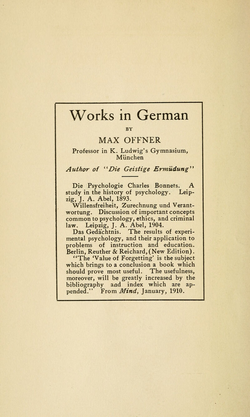 Works in German BY MAX OFFNER Professor in K. Ludwig's Gymnasium, Munchen Author of '^Die Geistige Ermiidung Die Psychologie Charles Bonnets. A study in the history of psychology. Leip- zig, J. A. Abel, 1893. Willensfreiheit, Zurechnung and Verant- wortung. Discussion of important concepts common to psychology, ethics, and criminal law. Leipzig, J. A. Abel, 1904. Das Gedachtnis. The results of experi- mental psychology, and their application to problems of instruction and education. Berlin, Reuther & Reichard, (New Edition). **The 'Value of Forgetting' is the subject which brings to a conclusion a book which should prove most useful. The usefulness, moreover, will be greatly increased by the bibliography and index which are ap-