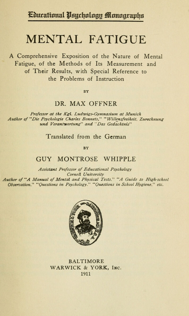 Eittralt0nal fagrtjclng^ iMottngrapljB MENTAL FATIGUE A Comprehensive Exposition of the Nature of Mental Fatigue, of the Methods of Its Measurement and of Their Results, with Special Reference to the Problems of Instruction BY DR. MAX OFFNER Professor at the Kgl. Ludwigs-Gymnasium at Munich Author of Die Psychologie Charles Bonnets,' Willensfreiheit, Zurechnung und Veraniworiung''' and Das Gedachtnis'' Translated from the German BY GUY MONTROSE WHIPPLE Assistant Professor of Educational Psychology Cornell University Author of A Manual of Menial and Physical Tests.' A Guide io High-school Observation,'''' Questions in Psychologyy Questions in School Hygiene,'''' etc. BALTIMORE WARWICK & YORK, Inc.