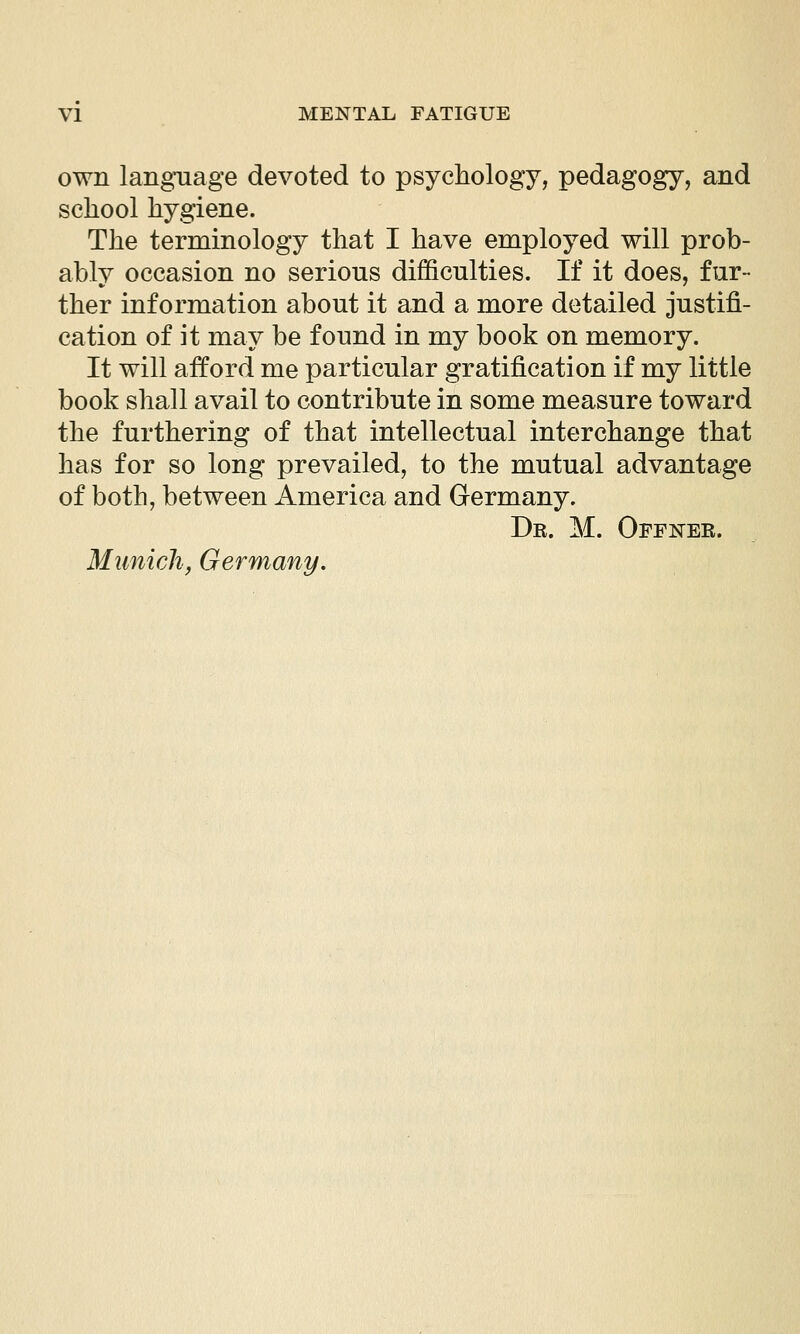 own language devoted to psychology, pedagogy, and school hygiene. The terminology that I have employed will prob- ably occasion no serious difficulties. If it does, fur- ther information about it and a more detailed justifi- cation of it may be found in my book on memory. It will afford me particular gratification if my little book shall avail to contribute in some measure toward the furthering of that intellectual interchange that has for so long prevailed, to the mutual advantage of both, between America and Germany. Dr. M. Offnee. Munich, Germany.