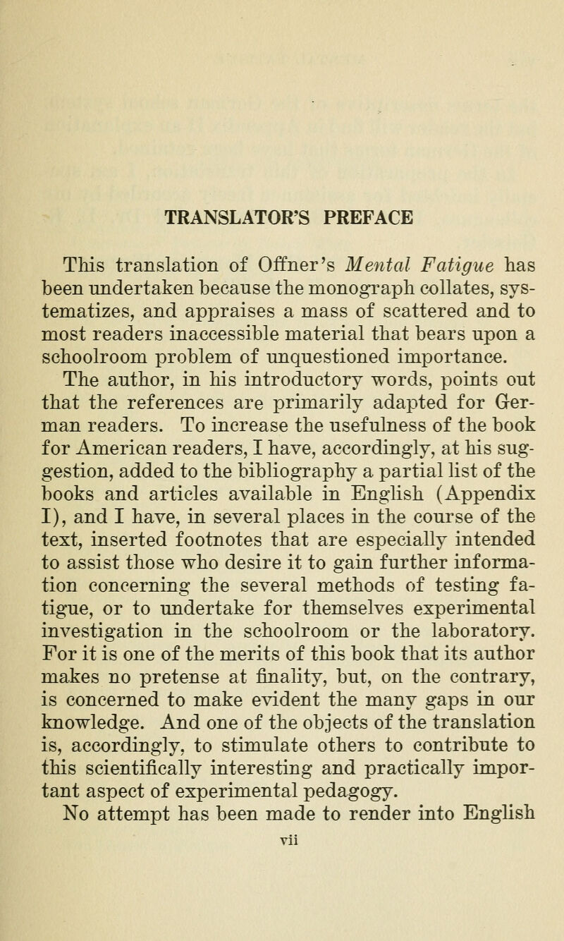 TRANSLATOR'S PREFACE This translation of Offner's Mental Fatigue has been undertaken because the monograph collates, sys- tematizes, and appraises a mass of scattered and to most readers inaccessible material that bears upon a schoolroom problem of unquestioned importance. The author, in his introductory words, points out that the references are primarily adapted for Ger- man readers. To increase the usefulness of the book for American readers, I have, accordingly, at his sug- gestion, added to the bibliography a partial list of the books and articles available in English (Appendix I), and I have, in several places in the course of the text, inserted footnotes that are especially intended to assist those who desire it to gain further informa- tion concerning the several methods of testing fa- tigue, or to undertake for themselves experimental investigation in the schoolroom or the laboratory. For it is one of the merits of this book that its author makes no pretense at finality, but, on the contrary, is concerned to make evident the many gaps in our knowledge. And one of the objects of the translation is, accordingly, to stimulate others to contribute to this scientifically interesting and practically impor- tant aspect of experimental pedagogy. No attempt has been made to render into English