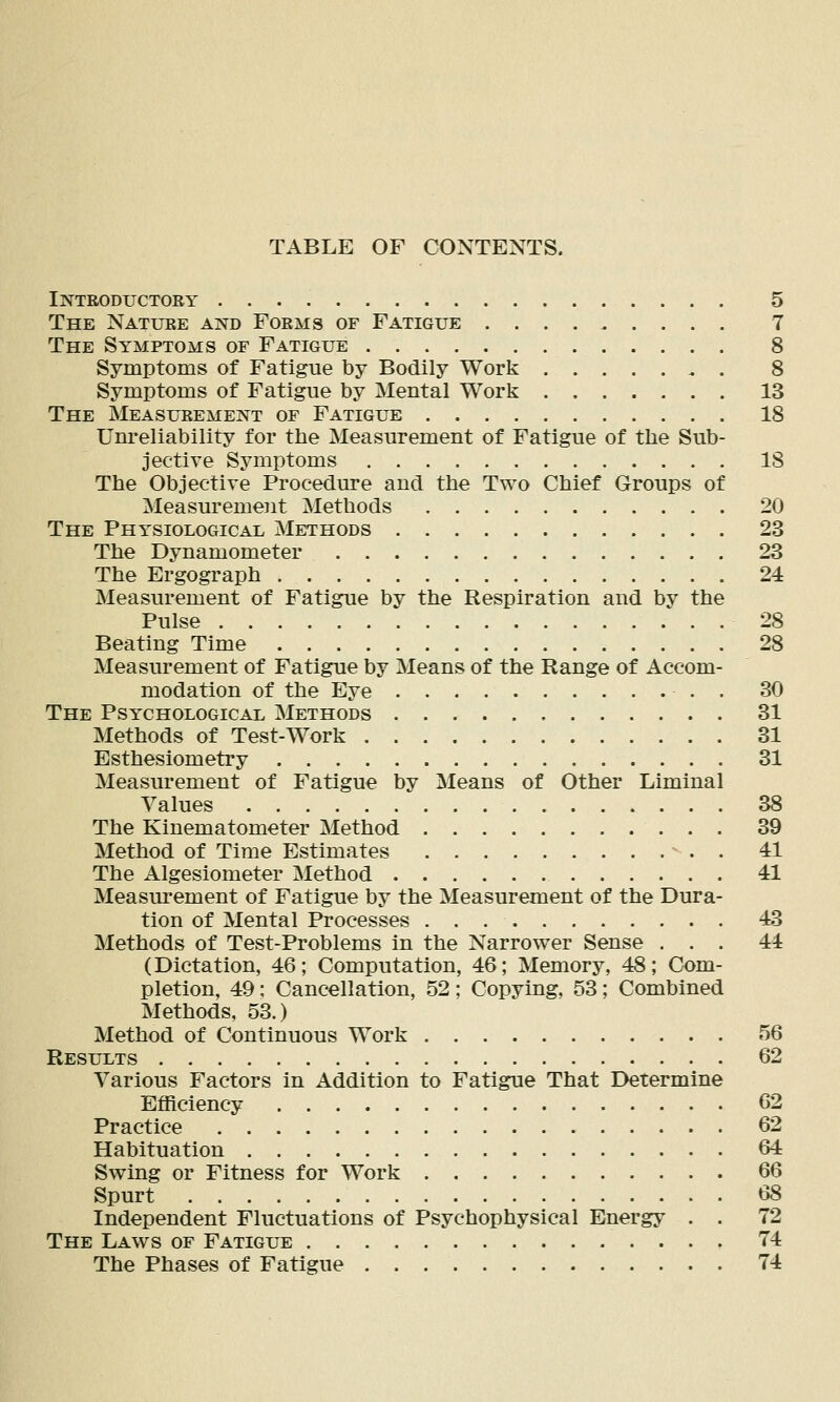 TABLE OF CONTENTS. Introductory 5 The Nature and Forms of Fatigue 7 The Symptoms of Fatigue 8 Symptoms of Fatigue by Bodily Work 8 Symptoms of Fatigue by Mental Work 13 The Measurement of Fatigue 18 Um-eliability for the Measurement of Fatigue of the Sub- jective Symptoms 18 The Objective Procedure and the Two Chief Groups of Measurement Methods 20 The Physiological Methods 23 The Dynamometer 23 The Ergograph 24 Measurement of Fatigue by the Respiration and by the Pulse 28 Beating Time 28 Measurement of Fatigue by Means of the Range of Accom- modation of the Eye . 30 The Psychological Methods 31 Methods of Test-Work 31 Esthesiometry 31 Measurement of Fatigue by Means of Other Liminal Values 38 The Kinematometer Method 39 Method of Time Estimates ^ . . 41 The Algesiometer Method 41 Measm'ement of Fatigue by the Measurement of the Dura- tion of Mental Processes 43 Methods of Test-Problems in the Narrower Sense ... 44 (Dictation, 46; Computation, 46; Memory, 48; Com- pletion, 49; Cancellation, 52 ; Copying, 53; Combined Methods, 53.) Method of Continuous Work 56 Results 62 Various Factors in Addition to Fatigue That Determine Efficiency 62 Practice 62 Habituation 64 Swing or Fitness for Work 66 Spurt (iS Independent Fluctuations of Psychophysical Energy . . 72 The Laws of Fatigue 74 The Phases of Fatigue 74