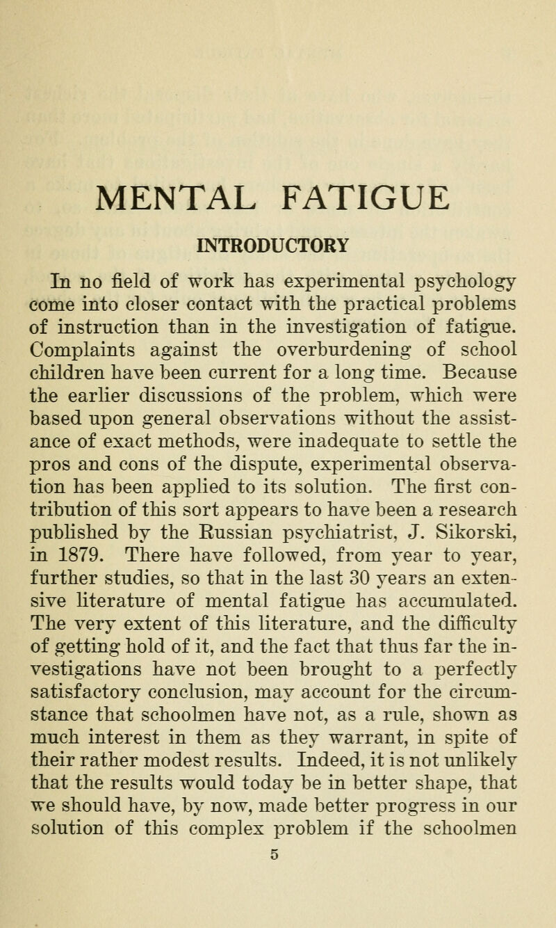 MENTAL FATIGUE INTRODUCTORY In no field of work has experimental psychology come into closer contact with the practical problems of instruction than in the investigation of fatigue. Complaints against the overburdening of school children have been current for a long time. Because the earlier discussions of the problem, which were based upon general observations without the assist- ance of exact methods, were inadequate to settle the pros and cons of the dispute, experimental observa- tion has been applied to its solution. The first con- tribution of this sort appears to have been a research published by the Eussian psychiatrist, J. Sikorski, in 1879. There have followed, from year to year, further studies, so that in the last 30 years an exten- sive literature of mental fatigue has accumulated. The very extent of this literature, and the difficulty of getting hold of it, and the fact that thus far the in- vestigations have not been brought to a perfectly satisfactory conclusion, may account for the circum- stance that schoolmen have not, as a rule, shown as much interest in them as they warrant, in spite of their rather modest results. Indeed, it is not unlikely that the results would today be in better shape, that we should have, by now, made better progress in our solution of this complex problem if the schoolmen