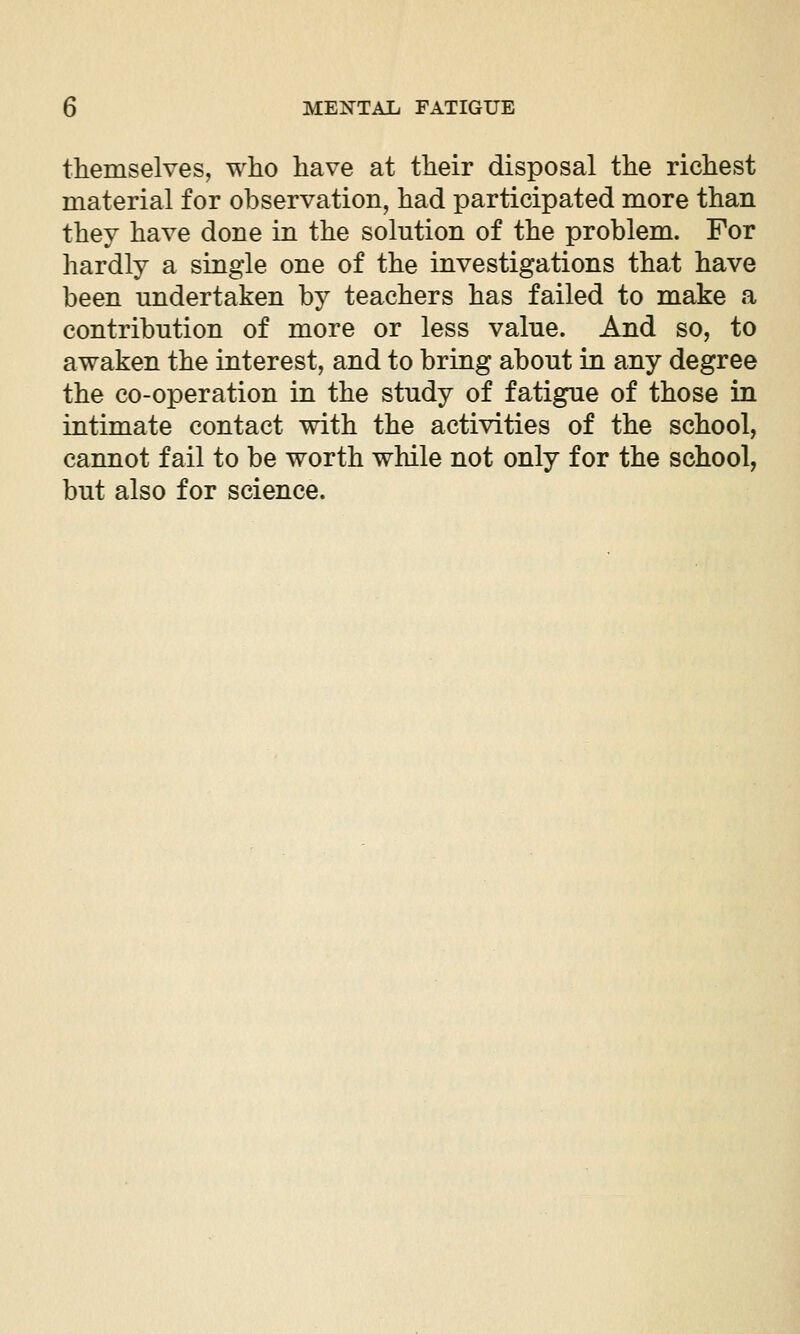 themselves, who have at their disposal the richest material for observation, had participated more than they have done in the solution of the problem. For hardly a single one of the investigations that have been undertaken by teachers has failed to make a contribution of more or less value. And so, to awaken the interest, and to bring about in any degree the co-operation in the study of fatigue of those in intimate contact with the activities of the school, cannot fail to be worth while not only for the school, but also for science.