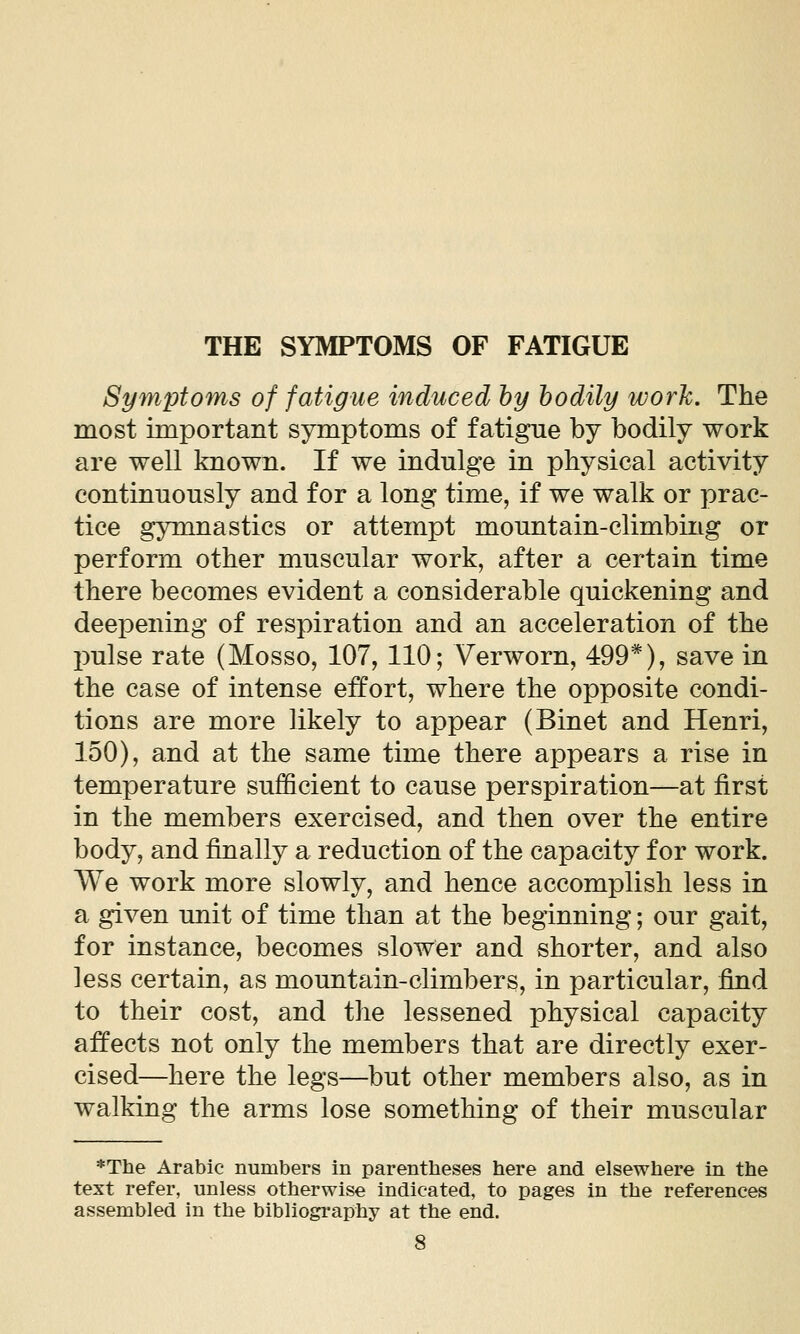 Symptoms of fatigue induced hy bodily worh. The most important symptoms of fatigue by bodily work are well known. If we indulge in physical activity continuously and for a long time, if we walk or prac- tice gymnastics or attempt mountain-climbing or perform other muscular work, after a certain time there becomes evident a considerable quickening and deepening of respiration and an acceleration of the jmlse rate (Mosso, 107, 110; Verworn, 499*), save in the case of intense effort, where the opposite condi- tions are more likely to appear (Binet and Henri, 150), and at the same time there appears a rise in temperature sufficient to cause perspiration—at first in the members exercised, and then over the entire body, and finally a reduction of the capacity for work. We work more slowly, and hence accomplish less in a given unit of time than at the beginning; our gait, for instance, becomes slower and shorter, and also less certain, as mountain-climbers, in particular, find to their cost, and the lessened physical capacity affects not only the members that are directly exer- cised—here the legs—but other members also, as in walking the arms lose something of their muscular *The Arabic numbers in parentheses here and elsewhere in the text refer, unless otherwise indicated, to pages in the references assembled in the bibliography at the end.