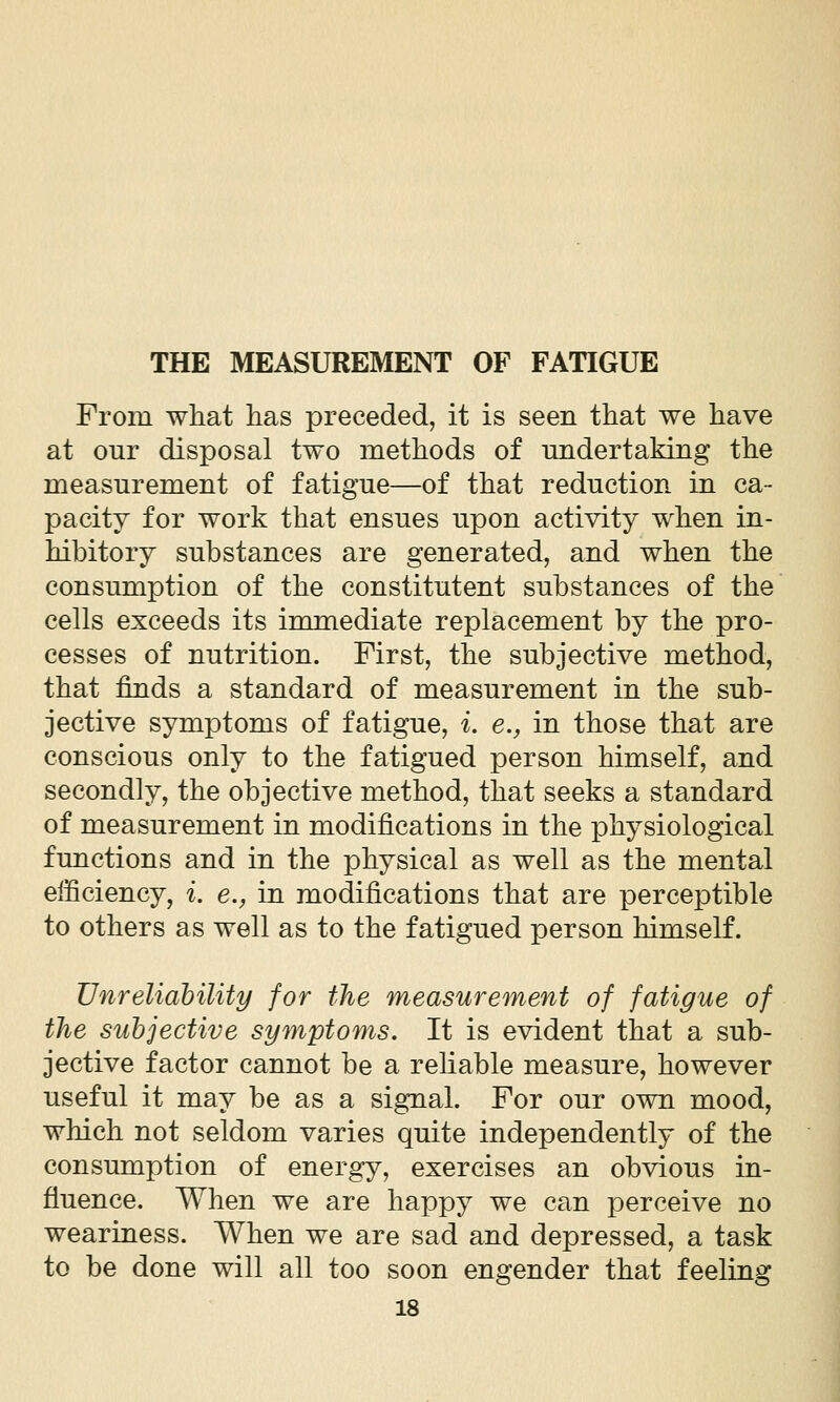 From what has preceded, it is seen that we have at our disposal two methods of undertaking the measurement of fatigue—of that reduction in ca- pacity for work that ensues upon activity when in- hibitory substances are generated, and when the consumption of the constitutent substances of the cells exceeds its immediate replacement by the pro- cesses of nutrition. First, the subjective method, that finds a standard of measurement in the sub- jective symptoms of fatigue, i. e., in those that are conscious only to the fatigued person himself, and secondly, the objective method, that seeks a standard of measurement in modifications in the physiological functions and in the physical as well as the mental efficiency, i. e., in modifications that are perceptible to others as well as to the fatigued person himself. Unreliability for the measurement of fatigue of the subjective symptoms. It is evident that a sub- jective factor cannot be a reliable measure, however useful it may be as a signal. For our own mood, which not seldom varies quite independently of the consumption of energy, exercises an obvious in- fluence. When we are happy we can perceive no weariness. When we are sad and depressed, a task to be done will all too soon engender that feeling