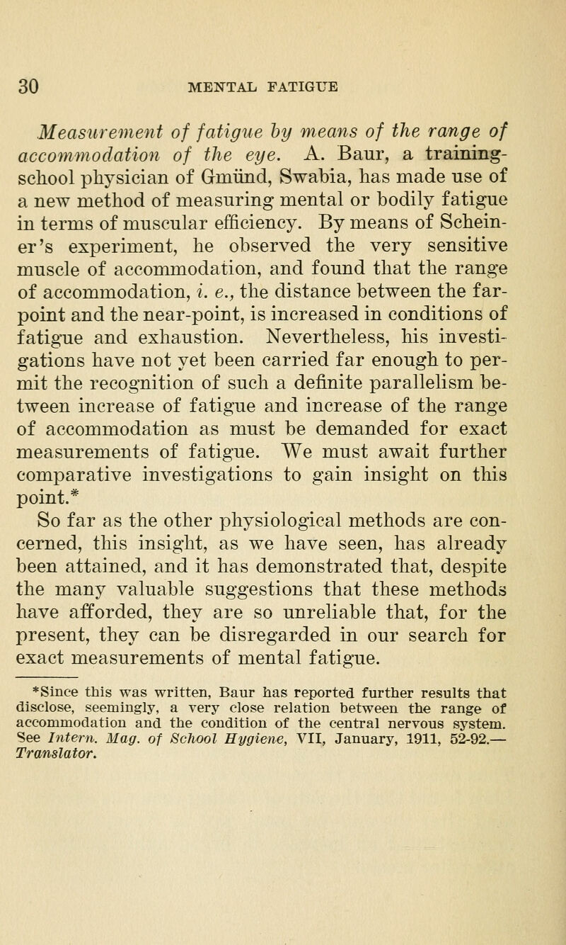 Measurement of fatigue by means of the range of accommodation of the eye. A. Baur, a training- scliool physician of Grmiind, Swabia, has made use of a new method of measuring mental or bodily fatigue in terms of muscular efficiency. By means of Schein- er's experiment, he observed the very sensitive muscle of accommodation, and found that the range of accommodation, i. e., the distance between the far- point and the near-point, is increased in conditions of fatigue and exhaustion. Nevertheless, his investi- gations have not yet been carried far enough to per- mit the recognition of such a definite parallelism be- tween increase of fatigue and increase of the range of accommodation as must be demanded for exact measurements of fatigue. We must await further comparative investigations to gain insight on this point.* So far as the other physiological methods are con- cerned, this insight, as we have seen, has already been attained, and it has demonstrated that, despite the many valuable suggestions that these methods have afforded, they are so unreliable that, for the present, they can be disregarded in our search for exact measurements of mental fatigue. ♦Since this was written, Baur has reported further results that disclose, seemingly, a very close relation between the range of accommodation and the condition of the central nervous system. See Intern. Mag. of School Hygiene, VII, January, 1911, 52-92.— Translator,