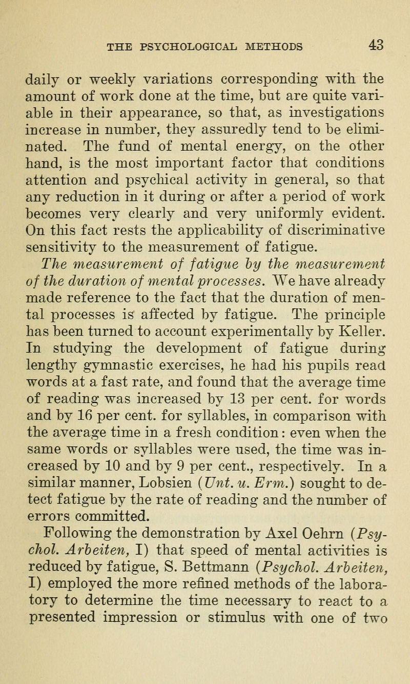 daily or weekly variations corresponding with the amount of work done at the time, but are quite vari- able in their appearance, so that, as investigations increase in number, they assuredly tend to be elimi- nated. The fund of mental energy, on the other hand, is the most important factor that conditions attention and psychical activity in general, so that any reduction in it during or after a period of work becomes very clearly and very uniformly evident. On this fact rests the applicability of discriminative sensitivity to the measurement of fatigue. The measurement of fatigue by the measurement of the duration of mental processes. We have already made reference to the fact that the duration of men- tal processes is affected by fatigue. The principle has been turned to account experimentally by Keller. In studying the development of fatigue during lengthy gymnastic exercises, he had his pupils read words at a fast rate, and found that the average time of reading was increased by 13 per cent, for words and by 16 per cent, for syllables, in comparison with the average time in a fresh condition: even when the same words or syllables were used, the time was in- creased by 10 and by 9 per cent., respectively. In a similar manner, Lobsien iVnt. u. Erm.) sought to de- tect fatigue by the rate of reading and the number of errors committed. Following the demonstration by Axel Oehrn {Psy- chol. Arbeit en, I) that speed of mental acti\dties is reduced by fatigue, S. Bettmann {Psychol. Arbeit en, I) employed the more refined methods of the labora- tory to determine the time necessary to react to a presented impression or stimulus with one of two