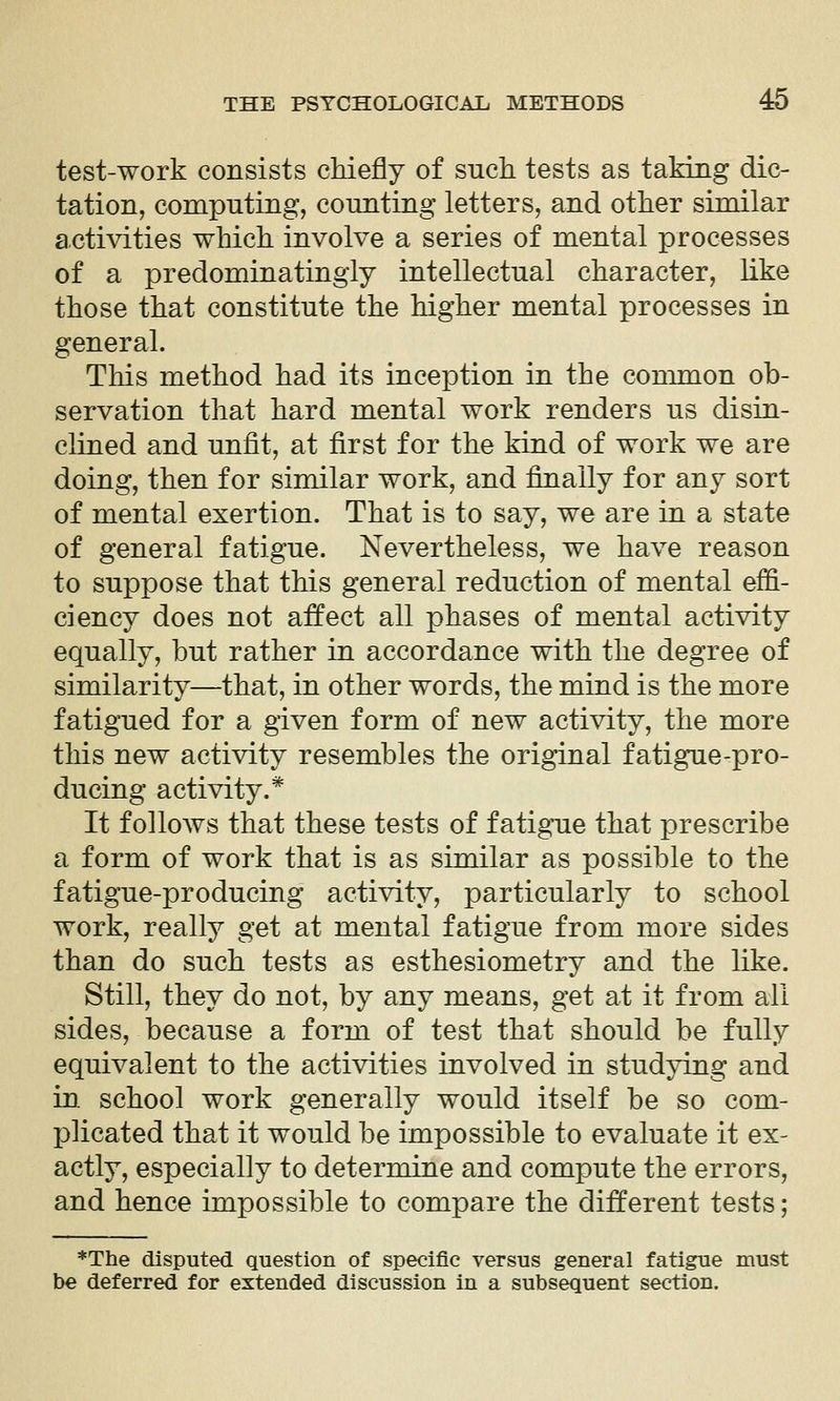 test-work consists cMefly of sucli tests as taMng dic- tation, computing, counting letters, and other similar actiA^ties which involve a series of mental processes of a predominatingly intellectual character, like those that constitute the higher mental processes in general. This method had its inception in the conmaon ob- servation that hard mental work renders us disin- clined and unfit, at first for the kind of work we are doing, then for similar work, and finally for any sort of mental exertion. That is to say, we are in a state of general fatigue. Nevertheless, we have reason to suppose that this general reduction of mental effi- ciency does not affect all phases of mental activity equally, hut rather in accordance with the degree of similarity—that, in other words, the mind is the more fatigued for a given form of new activity, the more this new activity resembles the original fatigue-pro- ducing activity.* It follows that these tests of fatigue that prescribe a form of work that is as similar as possible to the fatigue-producing activity, particularly to school work, really get at mental fatigue from more sides than do such tests as esthesiometry and the like. Still, they do not, by any means, get at it from all sides, because a form of test that should be fully equivalent to the activities involved in studying and in school work generally would itself be so com- j)]icated that it would be impossible to evaluate it ex- actly, especially to determine and compute the errors, and hence impossible to compare the different tests; *The disputed question of specific versus general fatigue must be deferred for extended discussion in a subsequent section.