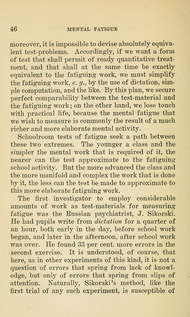 moreover, it is impossible to devise absolutely equiva- lent test-problems. Accordingly, if we want a form of test that shall permit of ready quantitative treat- ment, and that shall at the same time be exactly equivalent to the fatiguing work, we must simplify the fatiguing work, e. g,, by the use of dictation, sim- ple computation, and the like. By this plan, we secure perfect comparability between the test-material and the fatiguing work; on the other hand, we lose touch with practical life, because the mental fatigue that we wish to measure is commonly the result of a much richer and more elaborate mental activity. Schoolroom tests of fatigue seek a path between these two extremes. The younger a class and the simpler the mental work that is required of it, the nearer can the test approximate to the fatiguing school activity. But the more advanced the class and the more manifold and complex the work that is done by it, the less can the test be made to approximate to this more elaborate fatiguing work. The first investigator to employ considerable amounts of work as test-materials for measuring fatigue was the Russian psychiatrist, J. Sikorski. He had pupils write from dictation for a quarter of an hour, both early in the day, before school work began, and later in the afternoon, after school work was over. He found 33 per cent, more errors in the second exercise. It is understood, of course, that here, as in other experiments of this kind, it is not a question of errors that spring from lack of knowl- edge, but only of errors that spring from slips of attention. Naturally, Sikorski's method, like the first trial of any such experiment, is susceptible of